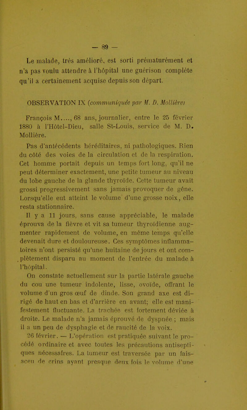 Le malade, très amélioré, est sorti prématurément et n'a pas voulu attendre à l'hôpital une guérison complète qu'il a certainement acquise depuis son départ. OBSERVATION IX {communiquée par M. D. Mollière) François M...., 68 ans, journalier, entre le 25 février 1880 à l'Hôtel-Dieu, salle St-Louis, service de M. D. Mollière. Pas d'antécédents héréditaires, ni pathologiques. Rien du côté des voies de la circulation et de la respiration. Cet homme portait depuis un temps fort long, qu'il ne peut déterminer exactement, une petite tumeur au niveau du lobe gauche de la glande thyroïde. Cette tumeur avait grossi progressivement sans jamais provoquer de gêne. Lorsqu'elle eut atteint le volume d'une grosse noix, elle resta stationnaire. Il y a 11 jours, sans cause appréciable, le malade éprouva de la fièvre et vit sa tumeur thyroïdienne aug- menter rapidement de volume, en même temps qu'elle devenait dure et douloureuse. Ces symptômes inflamma- toires n'ont persisté qu'une huitaine de jours et ont com- plètement disparu au moment de l'entrée du malade à l'hôpital. On constate actuellement sur la partie latérale gauche du cou une tumeur indolente, lisse, ovoïde, offrant le volume d'un gros œuf de dinde. Son grand axe est di- rigé de haut en bas et d'arrière en avant; elle est mani- festement fluctuante. La trachée est fortement déviée à droite. Le malade n'a jamais éprouvé de dyspnée ; mais il a un peu de dysphagie et de raucité de la voix. 26 février. — L'opération est pratiquée suivant, le pro- cédé ordinaire et avec toutes les précautions antisepti- ques nécessaires. La tumeur est traversée par un fais- aceu de crins ayant presque deux fois le volume d'une