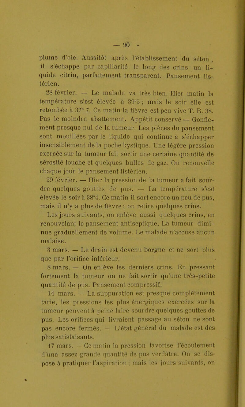 plume d'oie. Aussitôt après l'établissement du séton , il s'échappe par capillarité le long des crins un li- quide citrin, parfaitement transparent. Pansement lis- térien. 28 février. — Le malade va très bien. Hier matin la température s'est élevée h 39°5 ; mais le soir elle est retombée à 37° 7. Ce matin la fièvre est peu vive T. R. 38. Pas le moindre abattement. Appétit conservé — Gonfle- ment presque nul de la tumeur. Les pièces du pansement sont mouillées par le liquide qui continue à s'échapper insensiblement de la poche kystique. Une légère pression exercée sur la tumeur fait sortir une certaine quantité de sérosité louche et quelques bulles de gaz. On renouvelle chaque jour le pansement listérien. 29 février. — Hier la pression de la tumeur a fait sour- dre quelques gouttes de pus. — La température s'est élevée le soir à 38°4. Ce matin il sort encore un peu de pus, mais il n'y a plus de fièvre ; on retire quelques crins. Les jours suivants, on enlève aussi quelques crins, en renouvelant le pansement antiseptique. La tumeur dimi- nue graduellement de volume. Le malade n'accuse aucun malaise. 3 mars. — Le drain est devenu borgne et ne sort plus que par l'orifice inférieur. 8 mars. — On enlève les derniers crins. En pressant fortement la tumeur on ne fait sortir qu'une très-petite quantité de pus. Pansement compressif. 14 mars. — La suppuration est presque complètement tarie, les pressions les plus énergiques exercées sur la tumeur peuvent à peine faire sourdre quelques gouttes de pus. Les orifices qui livraient passage au séton ne sont pas encore fermés. — L'état général du malade est des plus satisfaisants. 17 mars. - Ce malin la pression favorise l'écoulement d'une assez grande quantité de pus verdatre. On se dis- pose à pratiquer l'aspiration ; mais les jours suivants, on