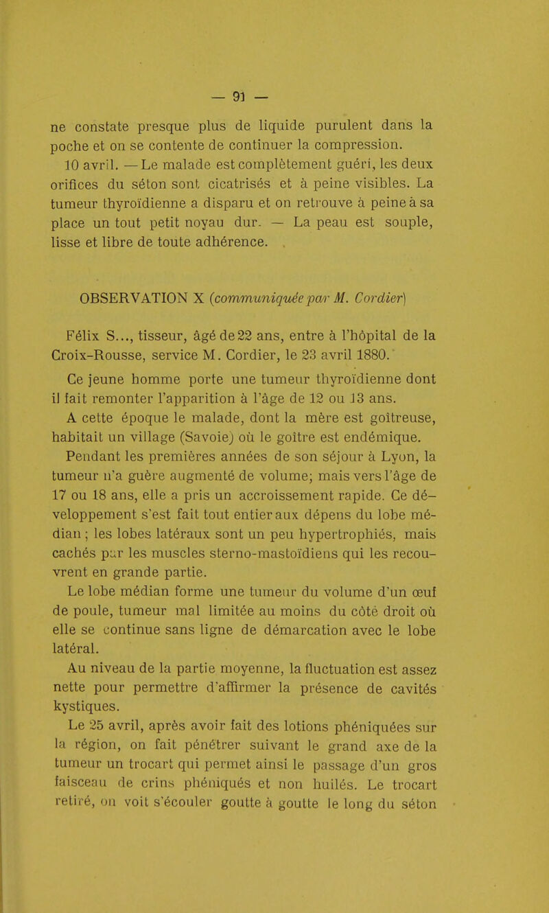 ne constate presque plus de liquide purulent dans la poche et on se contente de continuer la compression. 10 avril. —Le malade est complètement guéri, les deux orifices du séton sont cicatrisés et à peine visibles. La tumeur thyroïdienne a disparu et on retrouve à peine à sa place un tout petit noyau dur. — La peau est souple, lisse et libre de toute adhérence. OBSERVATION X (communiquée p<w M. Cordier) Félix S..., tisseur, âgé de22 ans, entre à l'hôpital de la Croix-Rousse, service M. Cordier, le 23 avril 1880. Ce jeune homme porte une tumeur thyroïdienne dont il fait remonter l'apparition à l'âge de 12 ou J3 ans. A cette époque le malade, dont la mère est goitreuse, habitait un village (Savoiej où le goitre est endémique. Pendant les premières années de son séjour à Lyon, la tumeur n'a guère augmenté de volume; mais vers l'âge de 17 ou 18 ans, elle a pris un accroissement rapide. Ce dé- veloppement s'est fait tout entier aux dépens du lobe mé- dian ; les lobes latéraux sont un peu hypertrophiés, mais cachés pi;r les muscles sterno-mastoïdiens qui les recou- vrent en grande partie. Le lobe médian forme une tumeur du volume d'un œuf de poule, tumeur mal limitée au moins du côté droit où elle se continue sans ligne de démarcation avec le lobe latéral. Au niveau de la partie moyenne, la fluctuation est assez nette pour permettre d'affirmer la présence de cavités kystiques. Le 25 avril, après avoir fait des lotions phéniquées sur la région, on fait pénétrer suivant le grand axe de la tumeur un trocart qui permet ainsi le passage d'un gros faisceau de crins phéniqués et non huilés. Le trocart retiré, on voit s'écouler goutte à goutte le long du séton