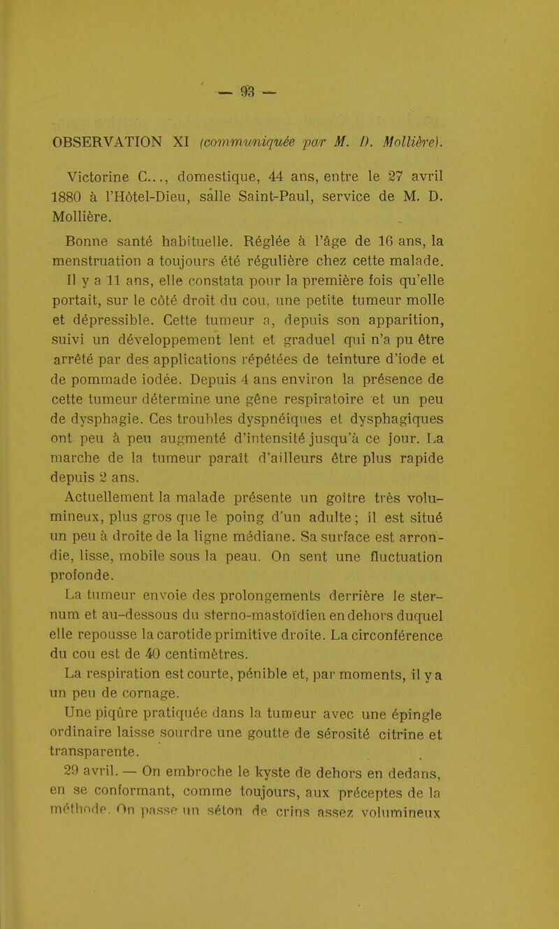 OBSERVATION XI <communiquée par M. /). MoUière). Victorine C..., domestique, 44 ans, entre le 27 avril 1880 à l'Hôtel-Dieu, salle Saint-Paul, service de M. D. Mollière. Bonne santé habituelle. Réglée à l'âge de 16 ans, la menstruation a toujours été régulière chez cette malade. Il y a 11 ans, elle constata pour la première fois qu'elle portait, sur le côté droit du cou. une petite tumeur molle et dépressible. Cette tumeur a, depuis son apparition, suivi un développement lent et graduel qui n'a pu être arrêté par des applications répétées de teinture d'iode et de pommade iodée. Depuis 4 ans environ la présence de cette tumeur détermine une gêne respiratoire et un peu de dysphagie. Ces troubles dyspnéiques et dysphagiques ont peu à peu augmenté d'intensité jusqu'à ce jour. La marche de la tumeur paraît d'ailleurs être plus rapide depuis 2 ans. Actuellement la malade présente un goitre très volu- mineux, plus gros que le poing d'un adulte; il est situé un peu à droite de la ligne médiane. Sa surface est arron- die, lisse, mobile sous la peau. On sent une fluctuation profonde. La tumeur envoie des prolongements derrière le ster- num et au-dessous du sterno-mastoïdien en dehors duquel elle repousse la carotide primitive droite. La circonférence du cou est de 40 centimètres. La respiration est courte, pénible et, par moments, il y a un peu de cornage. Une piqûre pratiquée dans la tumeur avec une épingle ordinaire laisse sourdre une goutte de sérosité citrine et transparente. 29 avril. — On embroche le kyste de dehors en dedans, en se conformant, comme toujours, aux préceptes de la méthode. On passe un séton de crins assez volumineux