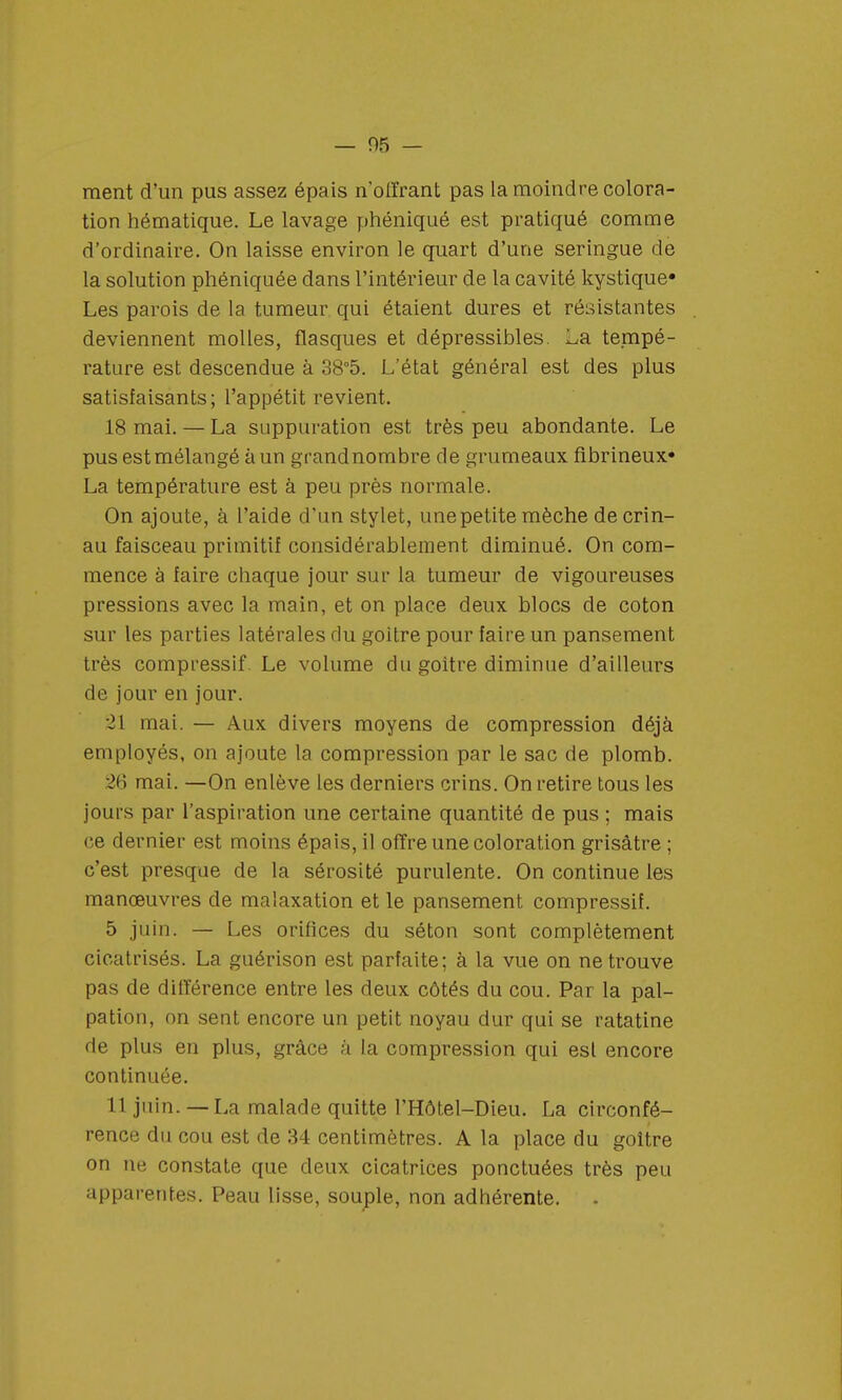 ment d'un pus assez épais n'offrant pas la moindre colora- tion hématique. Le lavage phéniqué est pratiqué comme d'ordinaire. On laisse environ le quart d'une seringue de la solution phéniquée dans l'intérieur de la cavité kystique» Les parois de la tumeur qui étaient dures et résistantes deviennent molles, flasques et dépressibles. La tempé- rature est descendue à 38°5. L'état général est des plus satisfaisants; l'appétit revient. 18 mai. — La suppuration est très peu abondante. Le pus est mélangé à un grandnornbre de grumeaux fibrineux» La température est à peu près normale. On ajoute, à l'aide d'un stylet, une petite mèche decrin- au faisceau primitif considérablement diminué. On com- mence à faire chaque jour sur la tumeur de vigoureuses pressions avec la main, et on place deux blocs de coton sur les parties latérales du goitre pour faire un pansement très compressif. Le volume du goitre diminue d'ailleurs de jour en jour. 21 mai. — Aux divers moyens de compression déjà employés, on ajoute la compression par le sac de plomb. 26 mai. —On enlève les derniers crins. On retire tous les jours par l'aspiration une certaine quantité de pus ; mais ce dernier est moins épais, il offre une coloration grisâtre ; c'est presque de la sérosité purulente. On continue les manœuvres de malaxation et le pansement compressif. 5 juin. — Les orifices du séton sont complètement cicatrisés. La guérison est parfaite; à la vue on ne trouve pas de différence entre les deux côtés du cou. Par la pal- pation, on sent encore un petit noyau dur qui se ratatine de plus en plus, grâce à la compression qui est encore continuée. 11 juin. — La malade quitte l'Hôtel-Dieu. La circonfé- rence du cou est de 34 centimètres. A la place du goitre on ne constate que deux cicatrices ponctuées très peu apparentes. Peau lisse, souple, non adhérente.