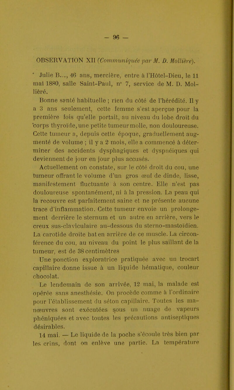 OBSERVATION XII (Communiquée par M. D. Mollière). Julie B..., 46 ans, mercière, entre à l'Hôtel-Dieu, le 11 mai 18R0, salle Saint-Paul, n° 7, service de M. D. Mol- lièré. Bonne santé habituelle ; rien du côté de l'hérédité. Il y a 3 ans seulement, cette femme s'est aperçue pour la première fois qu'elle portait, au niveau du lobe droit du corps thyroïde, une petite tumeur molle, non douloureuse. Cette tumeur a, depuis cette époque, graduellement aug- menté de volume ; il y a 2 mois, elle a commencé à déter- miner des accidents dysphagiques et dyspnéiques qui deviennent de jour en jour plus accusés. Actuellement on constate, sur le côté droit du cou, une tumeur offrant le volume d'un gros œuf de dinde, lisse, manifestement fluctuante à son centre. Elle n'est pas douloureuse spontanément, ni à la pression. La peau qui la recouvre est parfaitement saine et ne présente aucune trace d'inflammation. Cette tumeur envoie un prolonge- ment derrière le sternum et un autre en arrière, vers le creux sus-claviculaire au-dessous du sterno-mastoïdien. La carotide droite bat en arrière de ce muscle. La circon- férence du cou, au niveau du point le plus saillant de la tumeur, est de 38 centimètres Une ponction exploratrice pratiquée avec un trocart capillaire donne issue à un liquide hématique, couleur chocolat. Le lendemain de son arrivée, 12 mai, la malade est opérée sans anesthésie. On procède comme à l'ordinaire pour l'établissement du séton capillaire. Toutes les ma- nœuvres sont exécutées sous un nuage de vapeurs phéniquées et avec toutes les précautions antiseptiques désirables. 14 mai. — Le liquide de la poche s'écoule très bien par les crins, dont on enlève une partie. La température