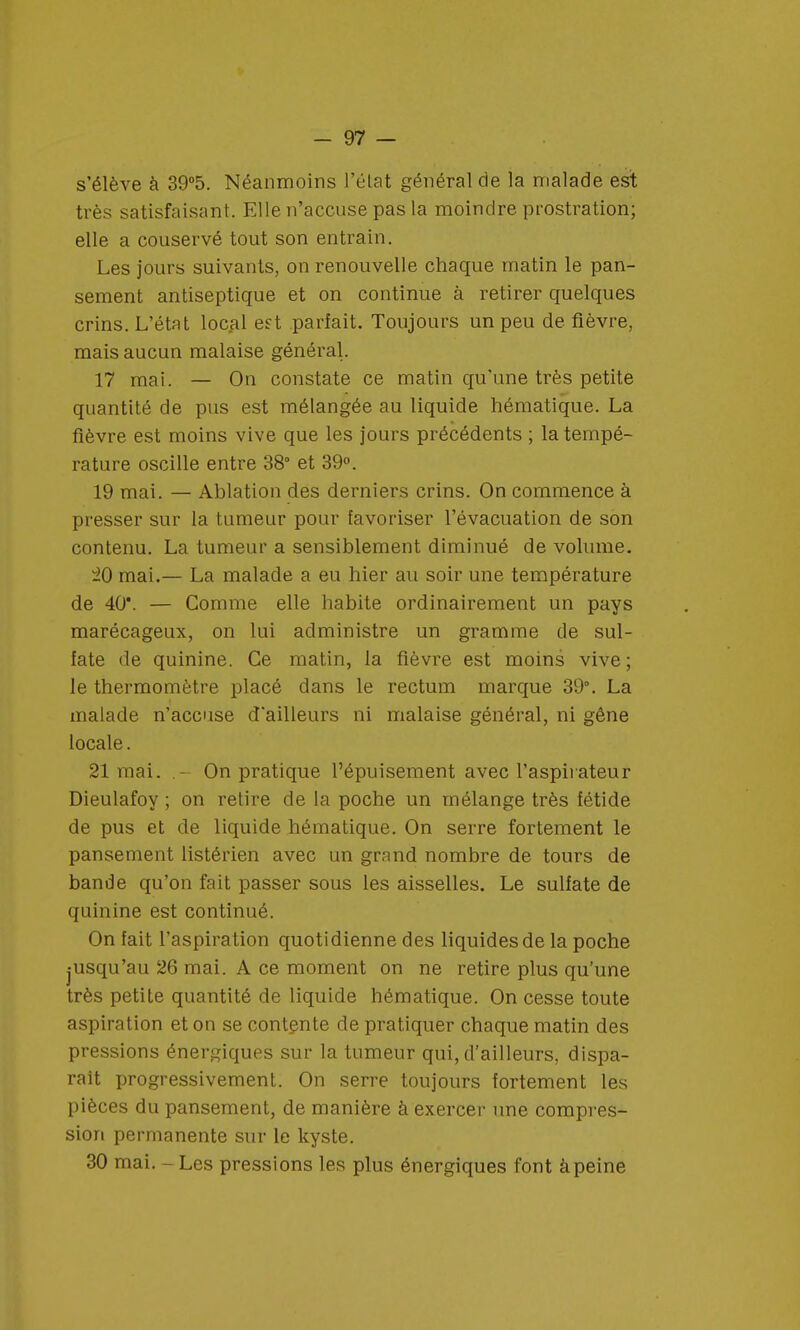 s'élève à 39°5. Néanmoins l'état général de la malade est très satisfaisant. Elle n'accuse pas la moindre prostration; elle a couservé tout son entrain. Les jours suivants, on renouvelle chaque matin le pan- sement antiseptique et on continue à retirer quelques crins. L'état local est parfait. Toujours un peu de fièvre, mais aucun malaise général. 17 mai. — On constate ce matin qu'une très petite quantité de pus est mélangée au liquide hématique. La fièvre est moins vive que les jours précédents ; la tempé- rature oscille entre 38° et 39°. 19 mai. — Ablation des derniers crins. On commence à presser sur la tumeur pour favoriser l'évacuation de son contenu. La tumeur a sensiblement diminué de volume. 20 mai.— La malade a eu hier au soir une température de 40*. — Comme elle habite ordinairement un pays marécageux, on lui administre un gramme de sul- fate de quinine. Ce matin, la fièvre est moins vive ; le thermomètre placé dans le rectum marque 39°. La malade n'accuse d'ailleurs ni malaise général, ni gêne locale. 21 mai. .- On pratique l'épuisement avec l'aspirateur Dieulafoy ; on retire de la poche un mélange très fétide de pus et de liquide hématique. On serre fortement le pansement listérien avec un grand nombre de tours de bande qu'on fait passer sous les aisselles. Le sulfate de quinine est continué. On fait l'aspiration quotidienne des liquides de la poche jusqu'au 26 mai. A ce moment on ne retire plus qu'une très petite quantité de liquide hématique. On cesse toute aspiration et on se contente de pratiquer chaque matin des pressions énergiques sur la tumeur qui, d'ailleurs, dispa- rait progressivement. On serre toujours fortement les pièces du pansement, de manière à exercer une compres- sion permanente sur le kyste. 30 mai. - Les pressions les plus énergiques font à peine