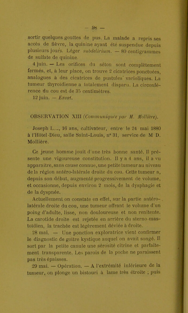sortir quelques gouttes de pus. La malade a repris ses accès de fièvre, la quinine ayant été suspendue depuis plusieurs jours. Léger subcielirium. — 80 centigrammes de sulfate de quinine. 4 juin. — Les orifices du séton sont complètement fermés, et, à leur place, on trouve 2 cicatrices ponctuées, analogues à des cicatrices de pustules varioliques. La tumeur thyroïdienne a totalement disparu. La circonfé- rence du cou est de 35 centimètres. 12 juin. — Eœeai. OBSERVATION XIII (Communiquée par M. Môttîère). Joseph L..., 16 ans, cultivateur, entre le 24 mai 1880 à l'Hôtel-Dieu, salle Saint-Louis, n° 31, service de M D. Mollière. Ce jeune homme jouit d'une très honne santé. Il pré- sente une vigoureuse constitution. Il y a 4 ans, il a vu apparaitre, sans cause connue, une petite tumeur au niveau delà région antéro-latérale droite du cou. Cette tumeur a, depuis son début, augmenté progressivement de volume, et occasionne, depuis environ 2 mois, de la dysphagie et de ta dyspnée. Actuellement on constate en effet, sur la partie antéro- . latérale droite du cou, une tumeur offrant le volume d'un poing d'adulte, lisse, non douloureuse et non renitente. La carotide droite est rejetée en arrière du sterno-mas- toïdien, la trachée est légèrement déviée à droite. 28 mai. — Une ponction exploratrice vient confirmer le diagnostic de goitre kystique auquel on avait songé. Il sort par la petite canule une sérosité citrine et parfaite- ment transparente. Les parois de la poche ne paraissent pas très épaisses. 29 mai. — Opération. — A l'extrémité inférieure de la tumeur, on plonge un bistouri à lame très étroite ; puis