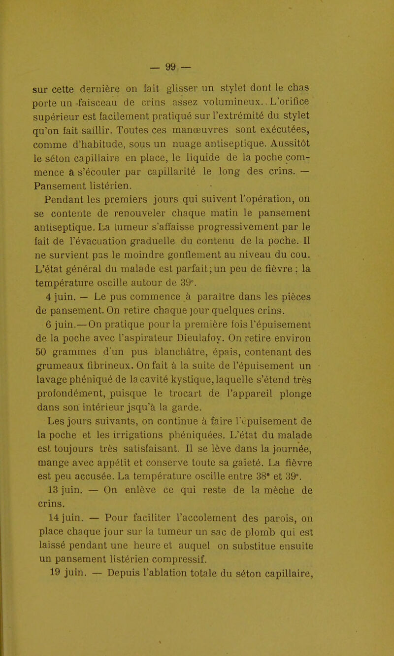 sur cette dernière on fait glisser un stylet dont le chas porte un-faisceau de crins assez volumineux.. L'orifice supérieur est facilement pratiqué sur l'extrémité du stylet qu'on fait saillir. Toutes ces manœuvres sont exécutées, comme d'habitude, sous un nuage antiseptique. Aussitôt le séton capillaire en place, le liquide de la poche com- mence â s'écouler par capillarité le long des crins. — Pansement listérien. Pendant les premiers jours qui suivent l'opération, on se contente de renouveler chaque matin le pansement antiseptique. La Lumeur s'affaisse progressivement par le fait de l'évacuation graduelle du contenu de la poche. Il ne survient pas le moindre gonflement au niveau du cou. L'état général du malade est parfait;un peu de fièvre ; la température oscille autour de 39°. 4 juin. — Le pus commence à paraître dans les pièces de pansement. On retire chaque jour quelques crins. 6 juin.— On pratique pour la première fois l'épuisement de la poche avec l'aspirateur Dieulafoy. On retire environ 50 grammes d'un pus blanchâtre, épais, contenant des grumeaux fibrineux. On fait à la suite de l'épuisement un lavage phéniqué de la cavité kystique, laquelle s'étend très profondément, puisque le trocart de l'appareil plonge dans son intérieur jsqu'à la garde. Les jours suivants, on continue à faire l't puisement de la poche et les irrigations phéniquées. L'état du malade est toujours très satisfaisant. Il se lève dans la journée, mange avec appétit et conserve toute sa gaieté. La fièvre est peu accusée. La température oscille entre 38 et 39°. 13 juin. — On enlève ce qui reste de la mèche de crins. 14 juin. — Pour faciliter l'accolement des parois, on place chaque jour sur la tumeur un sac de plomb qui est laissé pendant une heure et auquel on substitue ensuite un pansement listérien compressif. 19 juin. — Depuis l'ablation totale du séton capillaire,