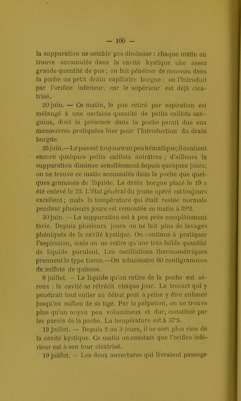 la suppuration ne semble pas diminuer : chaque matin on trouve accumulée dans la cavité kystique une assez grande quantité de pus ; on fait pénétrer de nouveau dans la poche un petit drain capillaire borgne ; on l'introduit par l'urifice inférieur, car le supérieur est déjà cica- trisé. 20 juin. — Ce matin, le pus retiré par aspiration est mélangé à une certaine quantité de petits caillots san- guins, dont la présence dans la poche parait due aux manœuvres pratiquées hier pour l'introduction du drain borgne. 25 juin.—Le pus est toujours un peu hématique; il contient encore quelques petits caillots noirâtres ; d'ailleurs la suppuration diminue sensiblement depuis quelques jours; on ne trouve ce matin accumulés dans la poche que quel- ques grammes de liquide. Le drain borgne placé le 19 a été enlevé le 23. L'état général du jeune opéré est toujours excellent; mais la température qui était restée normale pendant plusieurs jours est remontée ce matin à 39'2. 30 juin. —La suppuration est à peu près complètement tarie. Depuis plusieurs jours on ne fait plus de lavages phéniqués de la cavité kystique. On continue à pratiquer l'aspiration, mais on ne retire qu'une très-faible quantité de liquide purulent. Les oscillations thermométriques prennent le type tierce.—On administre 60 centigrammes de sulfate de quinine. 8 juillet. — Le liquide qu'on retire de la poche est sé- reux : la cavité se rétrécit chaque jour. Le trocart qui y pénétrait tout entier au début peut à peine y être enfoncé jusqu'au milieu de sa tige. Par la palpation, on ne trouve plus qu'un noyau peu volumineux et dur, constitué par les parois delà poche. La température est à 37°5. 13 juillet. — Depuis 2 ou 3 jours, il ne sort, plus rien de la cavité kystique. Ce matin on constate que l'orifice infé- rieur est à son tour cicatrisé. 19 juillet. — Les deux ouvertures qui livraient passage