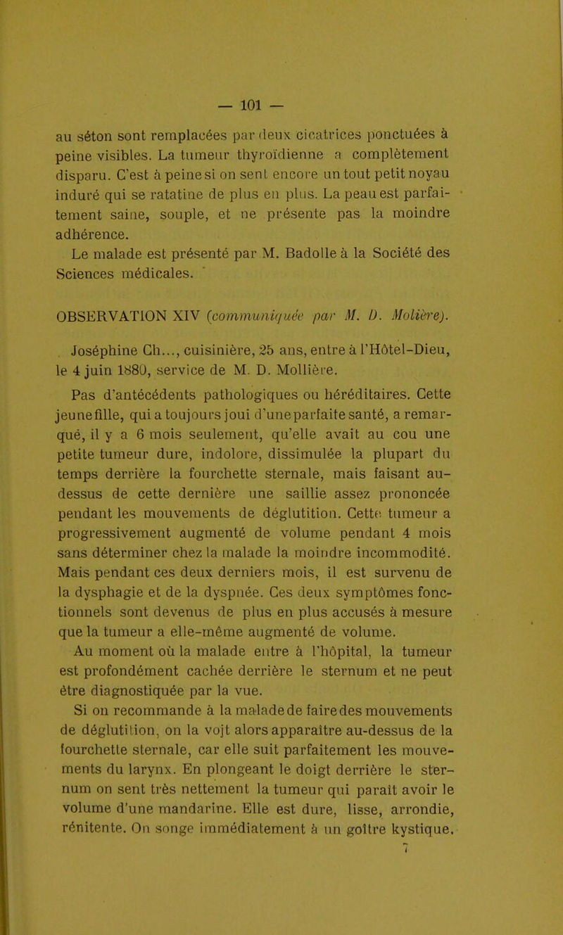 au séton sont remplacées par deux cicatrices ponctuées à peine visibles. La tumeur thyroïdienne a complètement disparu. C'est à peine si on sent encore un tout petit noyau induré qui se ratatine de plus en plus. La peau est parfai- tement saine, souple, et ne présente pas la moindre adhérence. Le malade est présenté par M. Badolleà la Société des Sciences médicales. OBSERVATION XIV (communiquée par M. D. Molière). Joséphine Ch..., cuisinière, 25 ans, entre à l'Hôtel-Dieu, le 4 juin 1880, service de M. D. Mollière. Pas d'antécédents pathologiques ou héréditaires. Cette jeune fille, qui a toujours joui d'uneparfaite santé, a remar- qué, il y a 6 mois seulement, qu'elle avait au cou une petite tumeur dure, indolore, dissimulée la plupart du temps derrière la fourchette sternale, mais faisant au- dessus de cette dernière une saillie assez prononcée pendant les mouvements de déglutition. Cette tumeur a progressivement augmenté de volume pendant 4 mois sans déterminer chez la malade la moindre incommodité. Mais pendant ces deux derniers mois, il est survenu de la dysphagie et de la dyspnée. Ces deux symptômes fonc- tionnels sont devenus de plus en plus accusés à mesure que la tumeur a elle-même augmenté de volume. Au moment où la malade entre à l'hôpital, la tumeur est profondément cachée derrière le sternum et ne peut être diagnostiquée par la vue. Si on recommande à la malade de faire des mouvements de déglutition, on la vojt alors apparaître au-dessus de la fourchette sternale, car elle suit parfaitement les mouve- ments du larynx. En plongeant le doigt derrière le ster- num on sent très nettement la tumeur qui parait avoir le volume d'une mandarine. Elle est dure, lisse, arrondie, rénitente. On songe immédiatement à un goitre kystique.