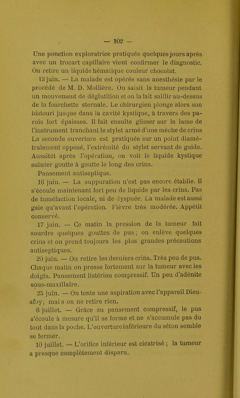 Une ponction exploratrice pratiquée quelques jours après avec un trocart capillaire vient confirmer le diagnostic. On retire un liquide hématique couleur chocolat. 13 juin. — La malade est opérée sans anesthésie par le procédé de M. D. Mollière. On saisit la tumeur pendant un mouvement de déglutition et on la lait saillir au-dessus de la fourchette sternale. Le chirurgien plonge alors son histouri jusque dans la cavité kystique, à travers des pa- rois fort épaisses. 11 fait ensuite glisser sur la lame de l'instrument tranchant le stylet armé d'une mèche de crins La seconde ouverture est pratiquée sur un point diamé- tralement opposé, l'extrémité du stylet servant de guide. Aussitôt après l'opération, on voit le liquide kystique suinter goutte à goutte le long des crins. Pansement antiseptique. 16 juin. — La suppuration n'est pas encore établie. Il s'écoule maintenant fort peu de liquide par les crins. Pas de tuméfaction locale, ni de dyspnée. La malade est aussi gaie qu'avant l'opération. Fièvre très modérée. Appétit conservé. 17 juin. — Ce matin la pression de la tumeur fait sourdre quelques gouttes de pus ; on enlève quelques crins et on prend toujours les plus grandes précautions antiseptiques. 20 juin. — On retire les derniers crins. Très peu de pus. Chaque matin on presse fortement sur la tumeur avec les doigts. Pansement listérien compressif. Un peu d'adénite sous-maxillaire. 25 juin. — On tente une aspiration avec l'appareil Dieu* afoy; mais on ne retire rien. 6 juillet. — Grâce au pansement compressif, le pus s'écoule à mesure qu'il se forme et ne s'accumule pas du tout dans la poche. L'ouverture inférieure du séton semble se fermer. 10 juillet. — L'orifice inférieur est cicatrisé ; la tumeur a presque complètement disparu.