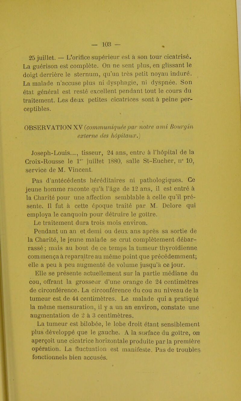 25 juillet. — L'orifice supérieur est à son tour cicatrisé. La guérison est complète. On ne sent plus, en glissant le doigt derrière le sternum, qu'un très petit noyau induré. La malade n'accuse plus ni dysphagie, ni dyspnée. Son état général est resté excellent pendant tout le cours du traitement. Les deux petites cicatrices sont à peine per- ceptibles. OBSERVATION XV (communique par notre ami Bourgin externe des hôpitaux.) Joseph-Louis..., tisseur, 24 ans, entre à l'hôpital de la Croix-Rousse le Ie juillet 1880, salle St-Eucher, n° 10, service de M. Vincent. Pas d'antécédents héréditaires ni pathologiques. Ce jeune homme raconte qu'à l'âge de 12 ans, il est entré à la Charité pour une affection semblable à celle qu'il pré- sente. Il fut à cette époque traité par M. Delore qui employa le canquoin pour détruire le goitre. Le traitement dura trois mois environ. Pendant un an et demi ou deux ans après sa sortie de la Charité, le jeune malade se crut complètement débar- rassé ; mais au bout de. ce temps la tumeur thyroïdienne commença à reparaître au même point que précédemment; elle a peu à peu augmenté de volume jusqu'à ce jour. Elle se présente actuellement sur la partie médiane du cou, offrant la grosseur d'une orange de 24 centimètres de circonférence. La circonférence du cou au niveau de la tumeur est de 44 centimètres. Le malade qui a pratiqué la même mensuration, il y a un an environ, constate une augmentation de 2 à 3 centimètres. La tumeur est bilobée, le lobe droit étant sensiblement plus développé que le gauche. A la surface du goitre, on aperçoit une cicatrice horizontale produite par la première opération. La fluctuation est manifeste. Pas de troubles fonctionnels bien accusés.