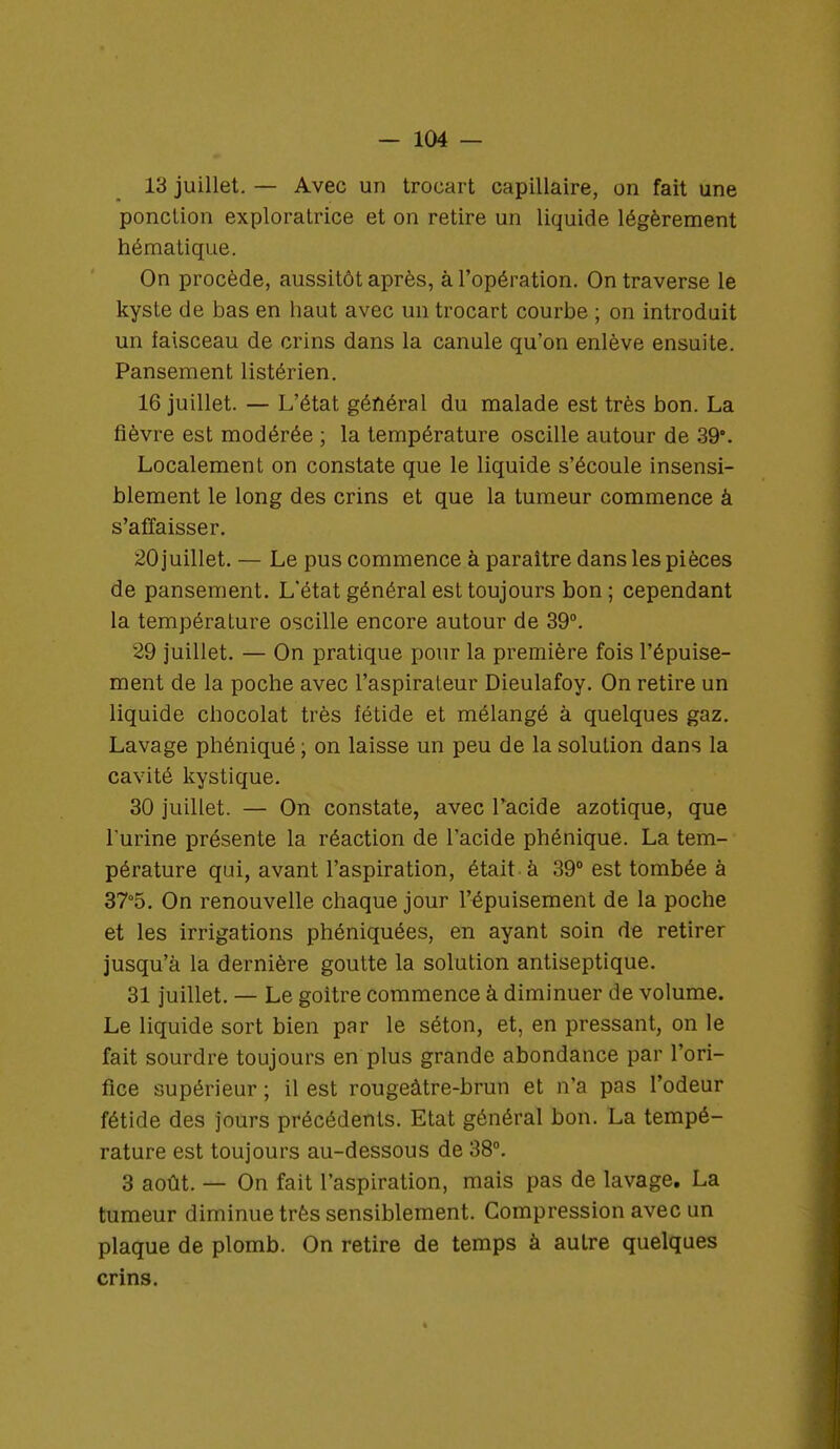 13 juillet. — Avec un trocart capillaire, on fait une ponction exploratrice et on retire un liquide légèrement hématique. On procède, aussitôt après, à l'opération. On traverse le kyste de bas en haut avec un trocart courbe ; on introduit un faisceau de crins dans la canule qu'on enlève ensuite. Pansement listérien. 16 juillet. — L'état général du malade est très bon. La fièvre est modérée ; la température oscille autour de 39°. Localement on constate que le liquide s'écoule insensi- blement le long des crins et que la tumeur commence à s'affaisser. 20 juillet. — Le pus commence à paraître dans les pièces de pansement. L'état général est toujours bon; cependant la température oscille encore autour de 39°. 29 juillet. — On pratique pour la première fois l'épuise- ment de la poche avec l'aspirateur Dieulafoy. On retire un liquide chocolat très îétide et mélangé à quelques gaz. Lavage phéniqué ; on laisse un peu de la solution dans la cavité kystique. 30 juillet. — On constate, avec l'acide azotique, que l'urine présente la réaction de l'acide phénique. La tem- pérature qui, avant l'aspiration, était à 39° est tombée à 37°5. On renouvelle chaque jour l'épuisement de la poche et les irrigations phéniquées, en ayant soin de retirer jusqu'à la dernière goutte la solution antiseptique. 31 juillet. — Le goitre commence à diminuer de volume. Le liquide sort bien par le séton, et, en pressant, on le fait sourdre toujours en plus grande abondance par l'ori- fice supérieur ; il est rougeàtre-brun et n'a pas l'odeur fétide des jours précédents. Etat général bon. La tempé- rature est toujours au-dessous de 38°. 3 août. — On fait l'aspiration, mais pas de lavage. La tumeur diminue très sensiblement. Compression avec un plaque de plomb. On retire de temps à autre quelques crins.