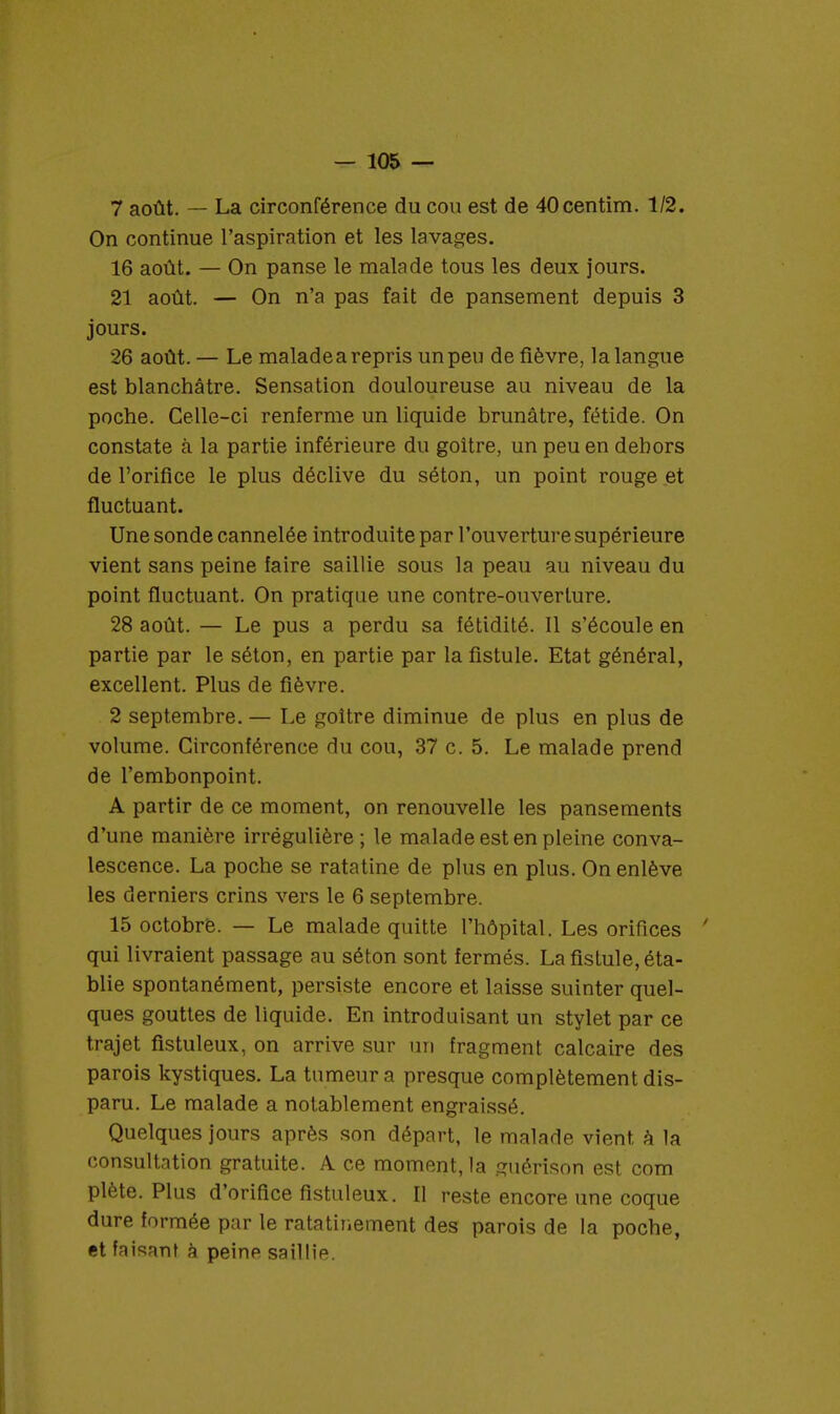 7 août. — La circonférence du cou est de 40centim. 1/2. On continue l'aspiration et les lavages. 16 août. — On panse le malade tous les deux jours. 21 août. — On n'a pas fait de pansement depuis 3 jours. 26 août. — Le maladea repris un peu de fièvre, la langue est blanchâtre. Sensation douloureuse au niveau de la poche. Celle-ci renferme un liquide brunâtre, fétide. On constate à la partie inférieure du goitre, un peu en dehors de l'orifice le plus déclive du séton, un point rouge et fluctuant. Une sonde cannelée introduite par l'ouverture supérieure vient sans peine faire saillie sous la peau au niveau du point fluctuant. On pratique une contre-ouverture. 28 août. — Le pus a perdu sa fétidité. Il s'écoule en partie par le séton, en partie par la fistule. Etat général, excellent. Plus de fièvre. 2 septembre. — Le goitre diminue de plus en plus de volume. Circonférence du cou, 37 c. 5. Le malade prend de l'embonpoint. A partir de ce moment, on renouvelle les pansements d'une manière irrégulière; le malade est en pleine conva- lescence. La poche se ratatine de plus en plus. On enlève les derniers crins vers le 6 septembre. 15 octobre. — Le malade quitte l'hôpital. Les orifices ' qui livraient passage au séton sont fermés. La fistule, éta- blie spontanément, persiste encore et laisse suinter quel- ques gouttes de liquide. En introduisant un stylet par ce trajet fistuleux, on arrive sur un fragment calcaire des parois kystiques. La tumeur a presque complètement dis- paru. Le malade a notablement engraissé. Quelques jours après son départ, le malade vient à la consultation gratuite. A ce moment, la guérison est corn plète. Plus d'orifice fistuleux. Il reste encore une coque dure formée par le ratatineraient des parois de la poche, et faisant à peine saillie.