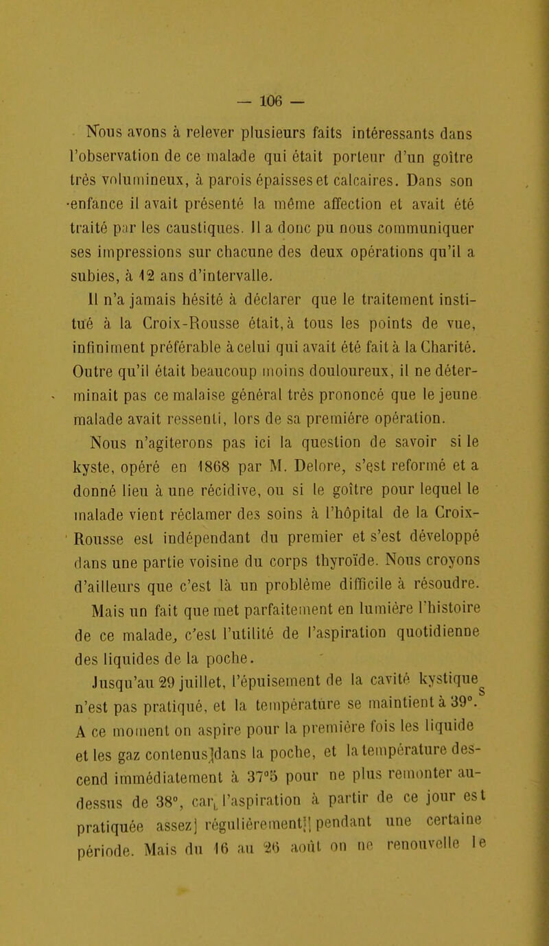 Nous avons à relever plusieurs faits intéressants dans l'observation de ce malade qui était porteur d'un goitre très volumineux, à parois épaisses et calcaires. Dans son enfance il avait présenté la même affection et avait été traité par les caustiques. 11 a donc pu nous communiquer ses impressions sur chacune des deux opérations qu'il a subies, à 12 ans d'intervalle. Il n'a jamais hésité à déclarer que le traitement insti- tué à la Croix-Rousse était, à tous les points de vue, infiniment préférable à celui qui avait été fait à la Charité. Outre qu'il était beaucoup moins douloureux, il ne déter- minait pas ce malaise général très prononcé que le jeune malade avait ressenti, lors de sa première opération. Nous n'agiterons pas ici la question de savoir si le kyste, opéré en 1868 par M. Delore, s'est reformé et a donné lieu à une récidive, ou si le goitre pour lequel le malade vient réclamer des soins à l'hôpital de la Croix- Rousse est indépendant du premier et s'est développé dans une partie voisine du corps thyroïde. Nous croyons d'ailleurs que c'est là un problème difficile à résoudre. Mais un fait que met parfaitement en lumière l'histoire de ce malade, c'est l'utilité de l'aspiration quotidienne des liquides de la poche. Jusqu'au 29 juillet, l'épuisement de la cavité kystiqueg n'est pas pratiqué, et la température se maintient à 39°. A ce moment on aspire pour la première fois les liquide et les gaz conlenusjdans la poche, et la température des- cend immédiatement à 37°5 pour ne plus remonter au- dessus de 38°, carLl'aspiration à partir de ce jour est pratiquée assez] régulièrement!! pendant une certaine période. Mais du 16 au 26 août on ne renouvelle le