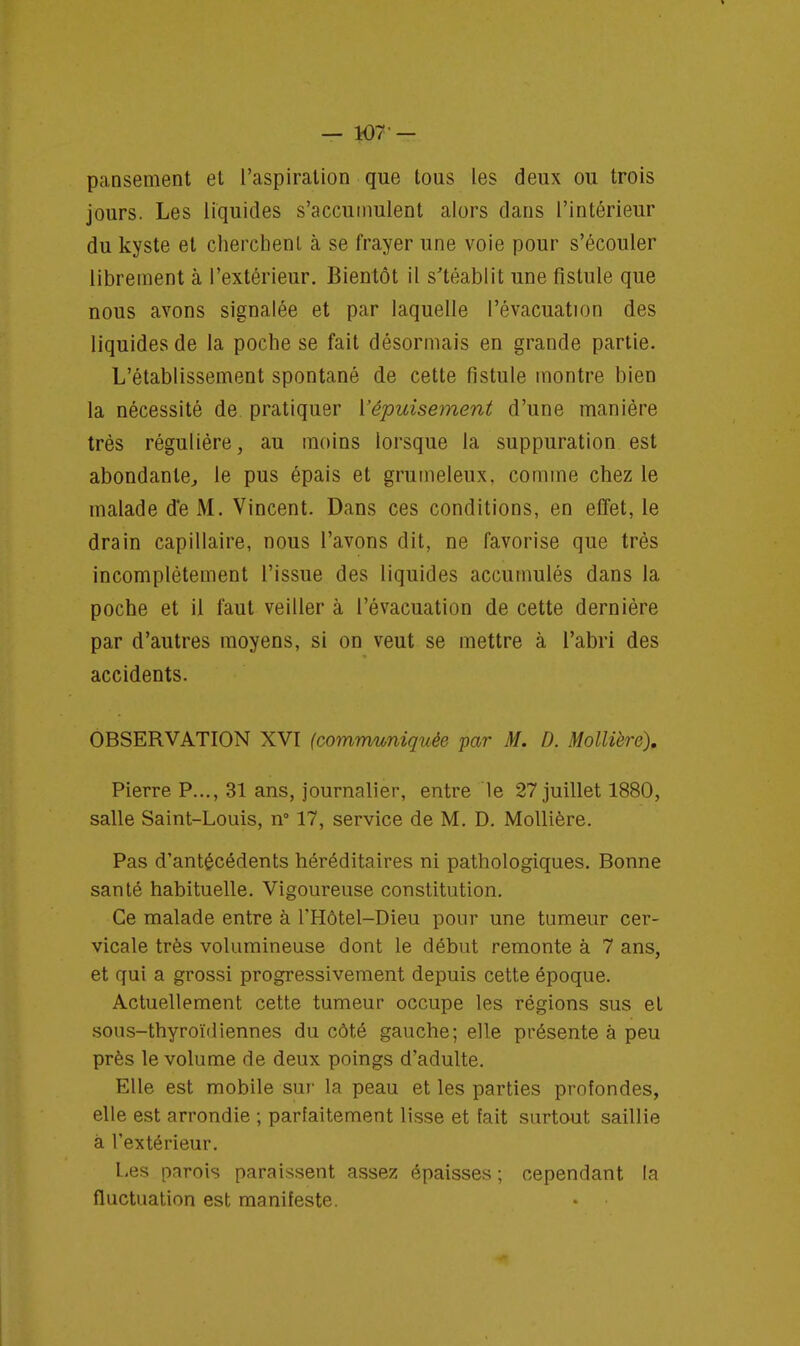 pansement et l'aspiration que tous les deux ou trois jours. Les liquides s'accumulent alors dans l'intérieur du kyste et cherchent à se frayer une voie pour s'écouler librement à l'extérieur. Bientôt il s'téablit une fistule que nous avons signalée et par laquelle l'évacuation des liquides de la poche se fait désormais en grande partie. L'établissement spontané de cette fistule montre bien la nécessité de pratiquer {'épuisement d'une manière très régulière, au moins lorsque la suppuration est abondante, le pus épais et grumeleux, comme chez le malade de M. Vincent. Dans ces conditions, en effet, le drain capillaire, nous l'avons dit, ne favorise que très incomplètement l'issue des liquides accumulés dans la poche et il faut veiller à l'évacuation de cette dernière par d'autres moyens, si on veut se mettre à l'abri des accidents. OBSERVATION XVI (communiquée par M. D. Mollière), Pierre P..., 31 ans, journalier, entre le 27 juillet 1880, salle Saint-Louis, n° 17, service de M. D. Mollière. Pas d'antécédents héréditaires ni pathologiques. Bonne santé habituelle. Vigoureuse constitution. Ce malade entre à l'Hôtel-Dieu pour une tumeur cer- vicale très volumineuse dont le début remonte à 7 ans, et qui a grossi progressivement depuis cette époque. Actuellement cette tumeur occupe les régions sus et sous-thyroïdiennes du côté gauche; elle présente à peu près le volume de deux poings d'adulte. Elle est mobile sur la peau et les parties profondes, elle est arrondie ; parfaitement lisse et fait surtout saillie à l'extérieur. Les parois paraissent assez épaisses ; cependant la fluctuation est manifeste.