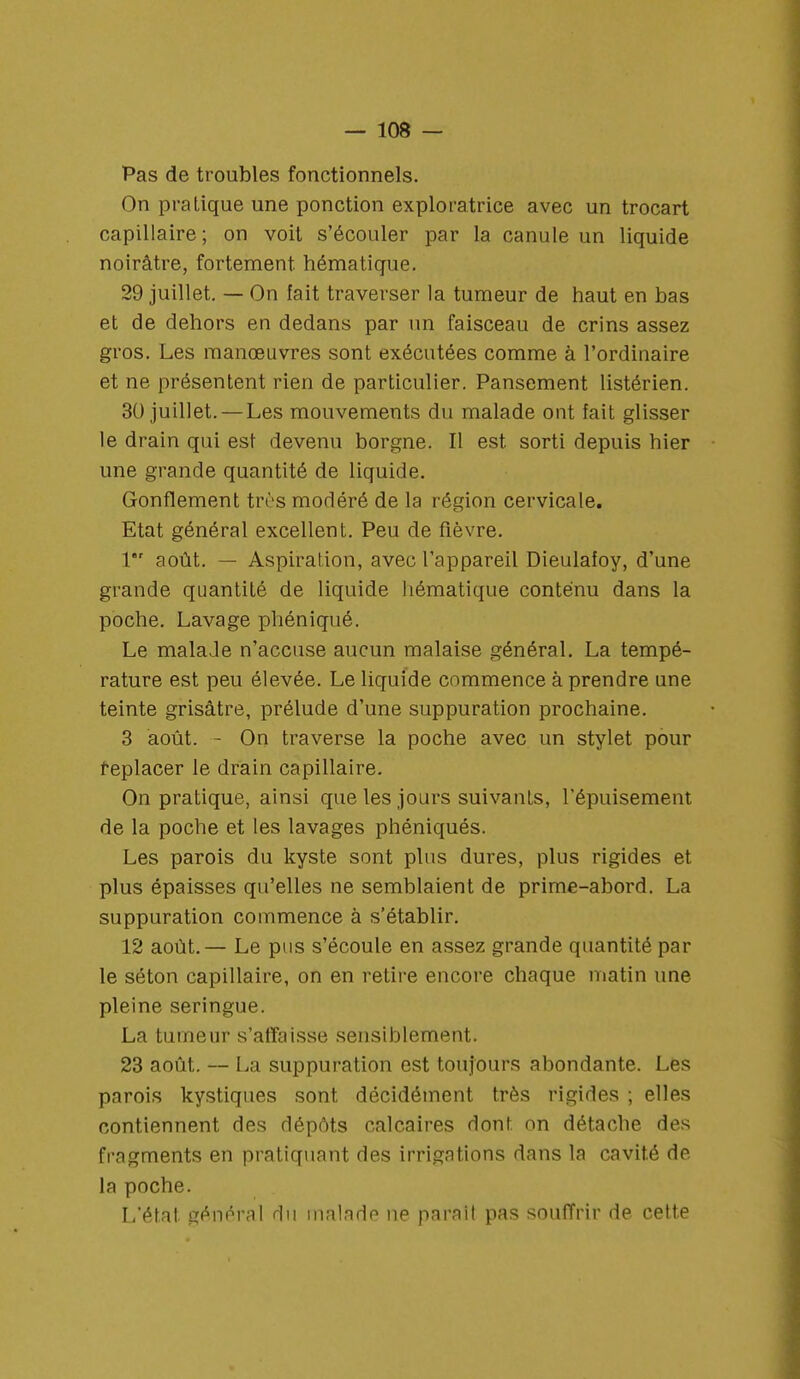 Pas de troubles fonctionnels. On pratique une ponction exploratrice avec un trocart capillaire ; on voit s'écouler par la canule un liquide noirâtre, fortement hématique. 29 juillet. — On fait traverser la tumeur de haut en bas et de dehors en dedans par un faisceau de crins assez gros. Les manœuvres sont exécutées comme à l'ordinaire et ne présentent rien de particulier. Pansement listérien. 30 juillet. — Les mouvements du malade ont fait glisser le drain qui est devenu borgne. Il est sorti depuis hier une grande quantité de liquide. Gonflement très modéré de la région cervicale. Etat général excellent. Peu de fièvre. 1 août. — Aspiration, avec l'appareil Dieulaioy, d'une grande quantité de liquide hématique contenu dans la poche. Lavage phéniqué. Le malade n'accuse aucun malaise général. La tempé- rature est peu élevée. Le liquide commence à prendre une teinte grisâtre, prélude d'une suppuration prochaine. 3 août. - On traverse la poche avec un stylet pour replacer le drain capillaire. On pratique, ainsi que les jours suivants, l'épuisement de la poche et les lavages phéniqués. Les parois du kyste sont plus dures, plus rigides et plus épaisses qu'elles ne semblaient de prime-abord. La suppuration commence à s'établir. 12 août.— Le pus s'écoule en assez grande quantité par le séton capillaire, on en retire encore chaque matin une pleine seringue. La tumeur s'affaisse sensiblement. 23 août. — La suppuration est toujours abondante. Les parois kystiques sont décidément très rigides ; elles contiennent des dépôts calcaires dont on détache des fragments en pratiquant des irrigations dans la cavité de la poche. L'état général du malade ne parait pas souffrir de cette