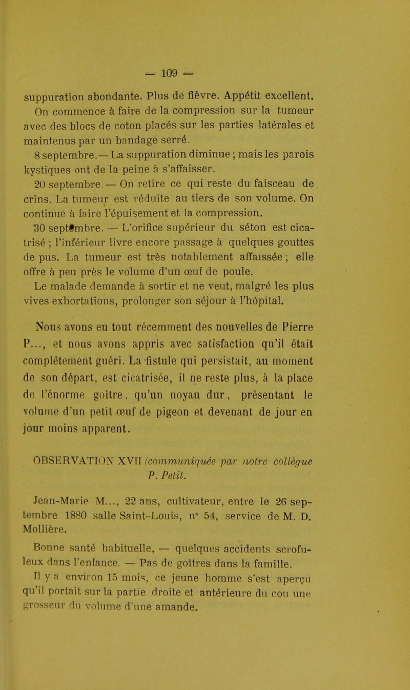 suppuration abondante. Plus de fièvre. Appétit excellent. On commence à faire de la compression sur la tumeur avec des blocs de coton placés sur les parties latérales et maintenus par un bandage serré. 8 septembre.— La suppuration diminue ; mais les parois kystiques ont de la peine à s'affaisser. 20 septembre.— On retire ce qui reste du faisceau de crins. La tumeur est réduite au tiers de son volume. On continue à faire l'épuisement et la compression. 30 septfmbre. — L'orifice supérieur du séton est cica- trisé ; l'inférieur livre encore passage à quelques gouttes de pus. La tumeur est très notablement, affaissée ; elle offre à peu près le volume d'un œuf de poule. Le malade demande à sortir et ne veut, malgré les plus vives exhortations, prolonger son séjour à l'hôpital. Nous avons eu tout récemment des nouvelles de Pierre P..., et nous avons appris avec satisfaction qu'il était complètement guéri. La fistule qui persistait, au moment de son départ, est cicatrisée, il ne reste plus, à la place de l'énorme goitre, qu'un noyau dur, présentant le volume d'un petit œuf de pigeon et devenant de jour en jour moins apparent. OBSERVATION XVII (communiquée par notre collègue P. Petit. Jean-Marie M..., 22 ans, cultivateur, entre le 26 sep- tembre 1880 salle Saint-Louis, n 54, service de M. D. Mollière. Bonne santé habituelle, — quelques accidents scrofu- leux dans l'enfance. — Pas de goitres dans la famille. Il y a environ 15 mois, ce jeune homme s'est aperçu qu'il portait sur la partie droite et antérieure du cou une grosseur du volume d'une amande.