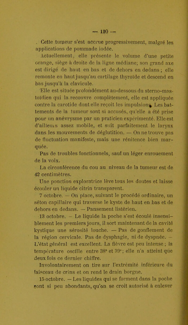 . Cette tumeur s'est accrue progressivement, malgré les applications de pommade iodée. Actuellement, elle présente le volume d'une petite orange, siège à droite de la ligne médiane; son grand axe est dirigé de haut en bas et de dehors en dedans; elle remonte en haut jusqu'au carti lage thyroïde et descend en bas jusqu'à la clavicule. Elle est située profondément au-dessous du sterno-mas- toïdien qui la. recouvre complètement, elle est appliquée contre la carotide dont elle reçoit les impulsion^. Les bat- tements de la tumeur sont si accusés, qu'elle a été prise pour un anévrysme par un praticien expérimenté. Elle est d'aillems assez mobile, et suit parfaitement le larynx dans les mouvements de déglutition. — On ne trouve pas de fluctuation manifeste, mais une rénitence bien mar- quée. Pas de troubles fonctionnels, sauf un léger enrouement de la voix. La circonférence du cou au niveau de la tumeur est de 42 centimètres. Une ponction exploratrice lève tous les doutes et laisse écouler un liquide citrin transparent. 7 octobre. — On place, suivant le procédé ordinaire, un séton capillaire qui traverse le kyste de haut en bas et de dehors en dedans. — Pansement listérien. 13 octobre. - Le liquide la poche s'est écoulé insensi- blement les premiers jours, il sort maintenant de la cavité kystique une sérosité louche. — Pas de gonflement de la région cervicale. Pas de dysphagie, ni de dyspnée. — L'état général est excellent. La fièvre est peu intense ; la température oscille entre 38° et 39°; elle n'a atteint que deux fois ce dernier chiffre. Involontairement on tire sur l'extrémité inférieure du faisceau de crins et on rend le drain borgne. 15 octobre. — Les liquides qui se forment dans la poche sont si peu abondants, qu'on se croit autorisé à enlever