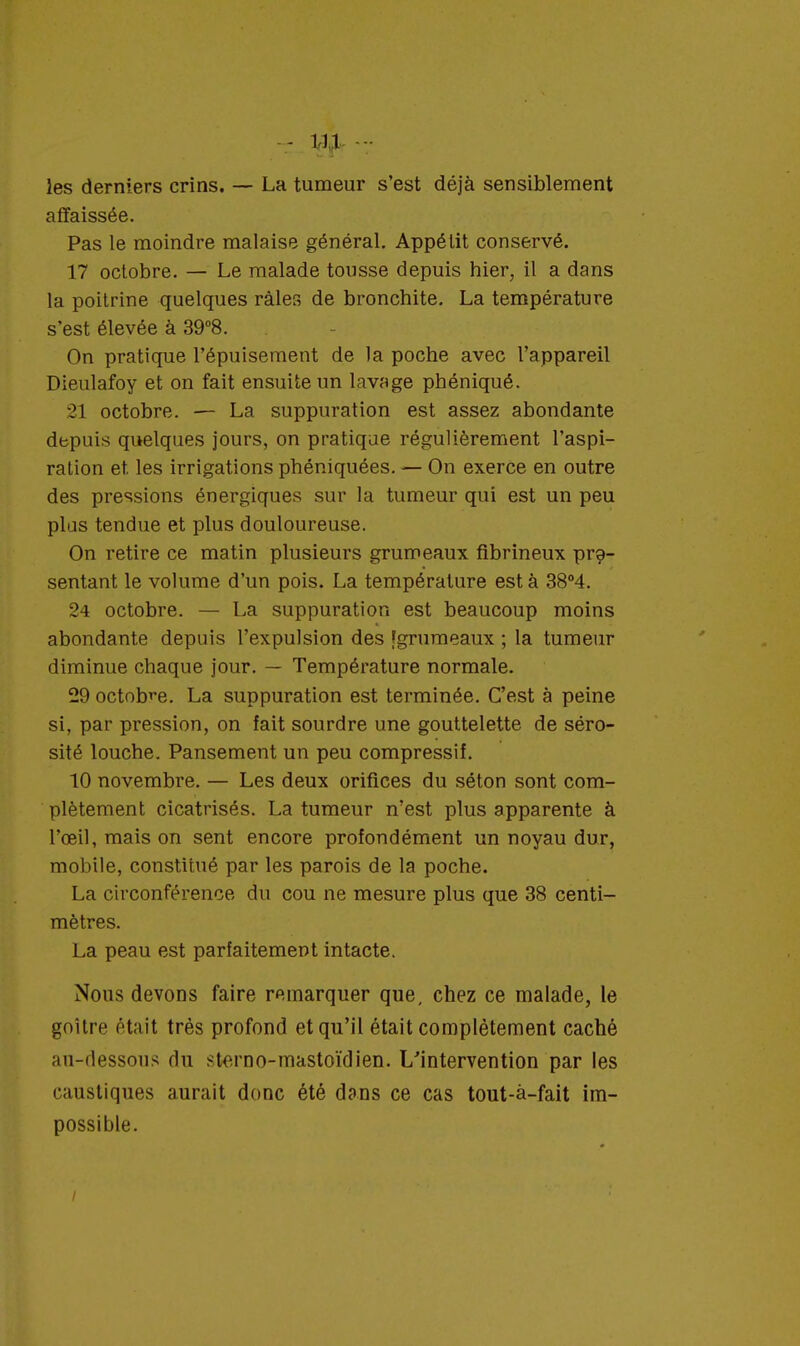 les derniers crins. — La tumeur s'est déjà sensiblement affaissée. Pas le moindre malaise général. Appétit conservé. 17 octobre. — Le malade tousse depuis hier, il a dans la poitrine quelques râles de bronchite. La température s'est élevée à 39°8. On pratique l'épuisement de la poche avec l'appareil Dieulafoy et on fait ensuite un lavage phéniqué. 21 octobre. — La suppuration est assez abondante depuis quelques jours, on pratique régulièrement l'aspi- ration et. les irrigations phéniquées. — On exerce en outre des pressions énergiques sur la tumeur qui est un peu plus tendue et plus douloureuse. On retire ce matin plusieurs grumeaux fibrineux pré- sentant le volume d'un pois. La température est à 38°4. 24 octobre. — La suppuration est beaucoup moins abondante depuis l'expulsion des [grumeaux ; la tumeur diminue chaque jour. — Température normale. 29 octobre. La suppuration est terminée. C'est à peine si, par pression, on îait sourdre une gouttelette de séro- sité louche. Pansement un peu compressif. 10 novembre. — Les deux orifices du séton sont com- plètement cicatrisés. La tumeur n'est plus apparente à l'œil, mais on sent encore profondément un noyau dur, mobile, constitué par les parois de la poche. La circonférence du cou ne mesure plus que 38 centi- mètres. La peau est parfaitement intacte. Nous devons faire remarquer que, chez ce malade, le goitre était très profond et qu'il était complètement caché au-dessous du sterno-mastoïdien. L'intervention par les caustiques aurait donc été dans ce cas tout-à-fait im- possible.