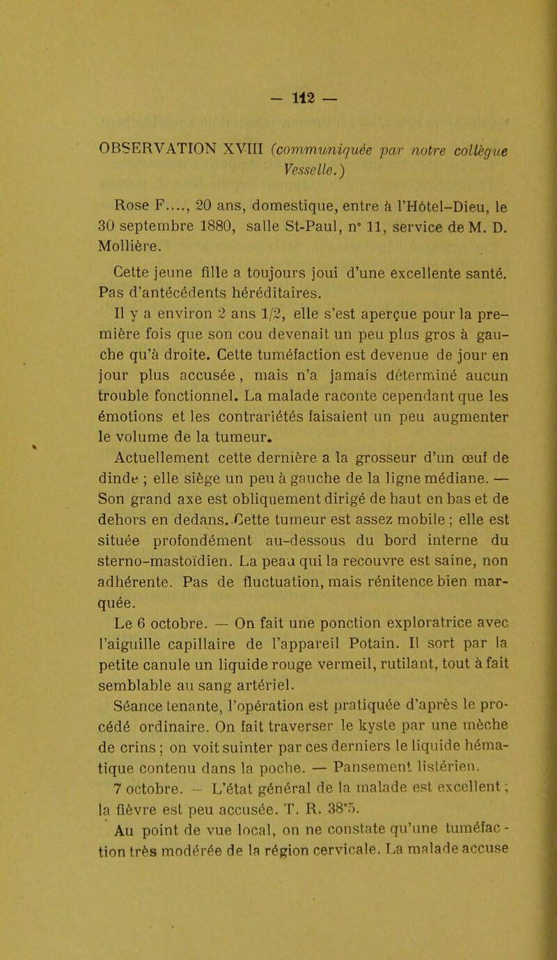 OBSERVATION XVIII (communiquée par notre collègue Vesselle. ) Rose F...., 20 ans, domestique, entre à l'Hôtel-Dieu, le 30 septembre 1880, salle St-Paul, n° 11, service de M. D. Mollière. Cette jeune fille a toujours joui d'une excellente santé. Pas d'antécédents héréditaires. Il y a environ 2 ans 1/2, elle s'est aperçue pour la pre- mière fois que son cou devenait un peu plus gros à gau- che qu'à droite. Cette tuméfaction est devenue de jour en jour plus accusée, mais n'a jamais déterminé aucun trouble fonctionnel. La malade raconte cependant que les émotions et les contrariétés faisaient un peu augmenter le volume de la tumeur. Actuellement cette dernière a la grosseur d'un œuf de dinde ; elle siège un peu à gauche de la ligne médiane. — Son grand axe est obliquement dirigé de haut en bas et de dehors en dedans. Cette tumeur est assez mobile ; elle est située profondément au-dessous du bord interne du sterno-mastoïdien. La peau qui la recouvre est saine, non adhérente. Pas de fluctuation, mais rénitence bien mar- quée. Le 6 octobre. — On fait une ponction exploratrice avec l'aiguille capillaire de l'appareil Potain. Il sort par la petite canule un liquide rouge vermeil, rutilant, tout à fait semblable au sang artériel. Séance Lenante, l'opération est pratiquée d'après le pro- cédé ordinaire. On fait traverser le kyste par une mèche de crins ; on voit suinter par ces derniers le liquide héma- tique contenu dans la poche. — Pansement listérien. 7 octobre. ■ L'état général de la malade est excellent ; la fièvre est peu accusée. T. R. 38°5. Au point de vue local, on ne constate qu'une tuméfac - tion très modérée de la région cervicale. La malade accuse