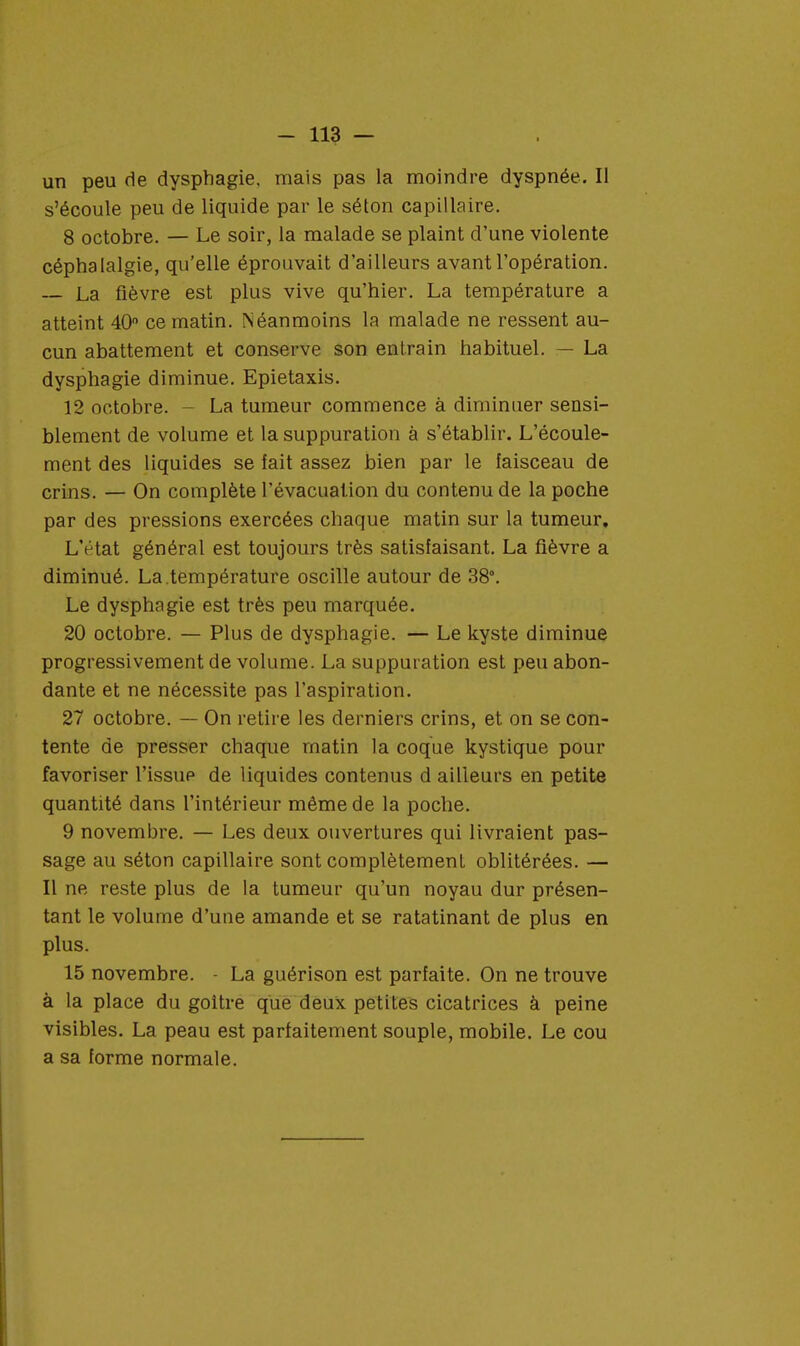 un peu de dysphagie. mais pas la moindre dyspnée. Il s'écoule peu de liquide par le séton capillaire. 8 octobre. — Le soir, la malade se plaint d'une violente céphalalgie, qu'elle éprouvait d'ailleurs avant l'opération. — La fièvre est plus vive qu'hier. La température a atteint 40° ce matin. Néanmoins la malade ne ressent au- cun abattement et conserve son entrain habituel. — La dysphagie diminue. Epietaxis. 12 octobre. La tumeur commence à diminuer sensi- blement de volume et la suppuration à s'établir. L'écoule- ment des liquides se lait assez bien par le faisceau de crins. — On complète l'évacuation du contenu de la poche par des pressions exercées chaque matin sur la tumeur. LVtat général est toujours très satisfaisant. La fièvre a diminué. La température oscille autour de 38°. Le dysphagie est très peu marquée. 20 octobre. — Plus de dysphagie. — Le kyste diminue progressivement de volume. La suppuration est peu abon- dante et ne nécessite pas l'aspiration. 27 octobre. — On retire les derniers crins, et on se con- tente de presser chaque matin la coque kystique pour favoriser l'issue de liquides contenus d ailleurs en petite quantité dans l'intérieur même de la poche. 9 novembre. — Les deux ouvertures qui livraient pas- sage au séton capillaire sont complètement oblitérées. — Il ne reste plus de la tumeur qu'un noyau dur présen- tant le volume d'une amande et se ratatinant de plus en plus. 15 novembre. - La guérison est parfaite. On ne trouve à la place du goitre que deux petites cicatrices à peine visibles. La peau est parfaitement souple, mobile. Le cou a sa forme normale.