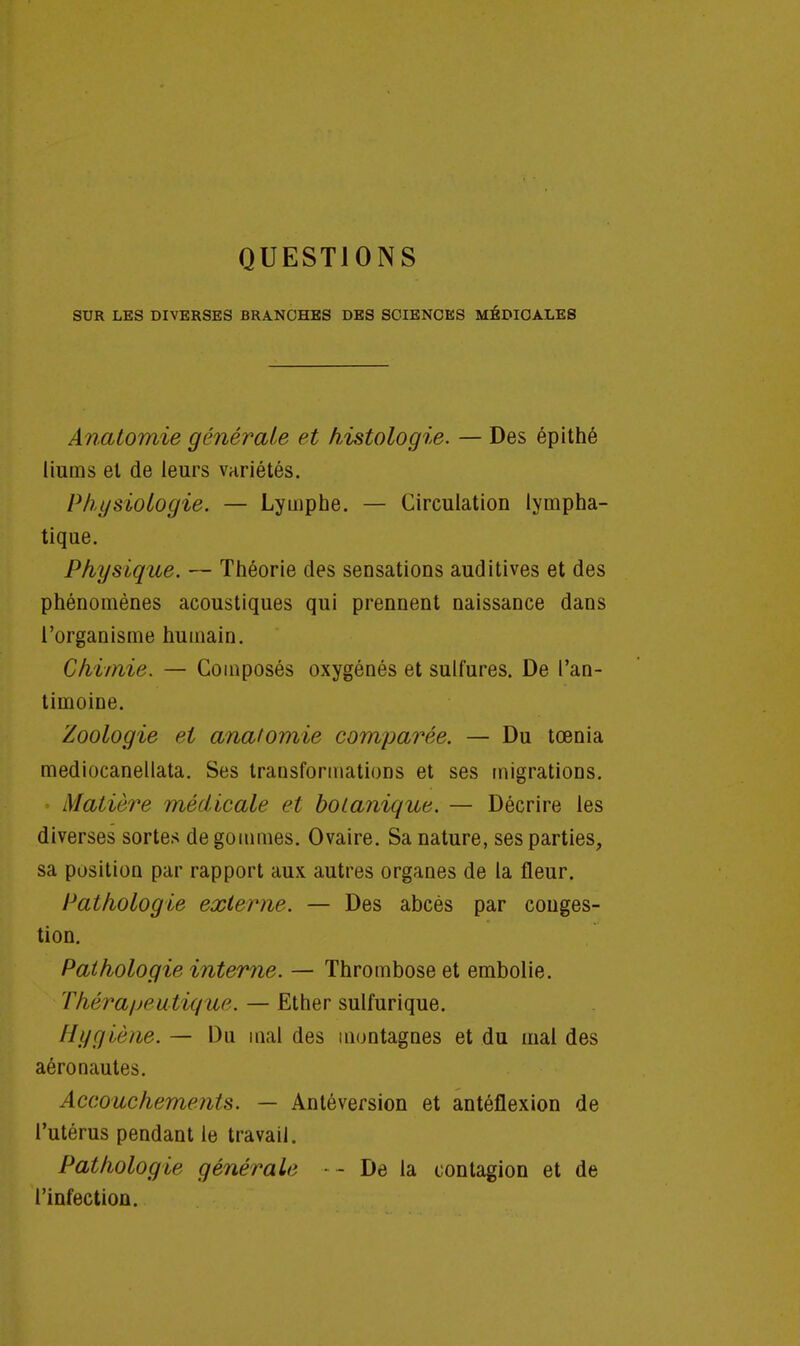 QUESTIONS SUR LES DIVERSES BRANCHES DES SCIENCES MÉDICALES Anatomie générale et histologie. — Des épithé liums el de leurs variétés. Physiologie. — Lymphe. — Circulation lympha- tique. Physique. — Théorie des sensations auditives et des phénomènes acoustiques qui prennent naissance dans l'organisme humain. Chimie. — Composés oxygénés et sulfures. De l'an- timoine. Zoologie el anatomie comparée. — Du tœnia mediocanellata. Ses transformations et ses migrations. Matière médicale et botanique. — Décrire les diverses sortes dégommes. Ovaire. Sa nature, ses parties, sa position par rapport aux autres organes de la fleur. Pathologie externe. — Des abcès par conges- tion. Pathologie interne. — Thrombose et embolie. Thérapeutique. — Ether sulfurique. Hygiène. — Du mal des montagnes et du mal des aéronautes. Accouchements. — Antéversion et antéflexion de l'utérus pendant le travail. Pathologie générait' - De la contagion et de l'infection.