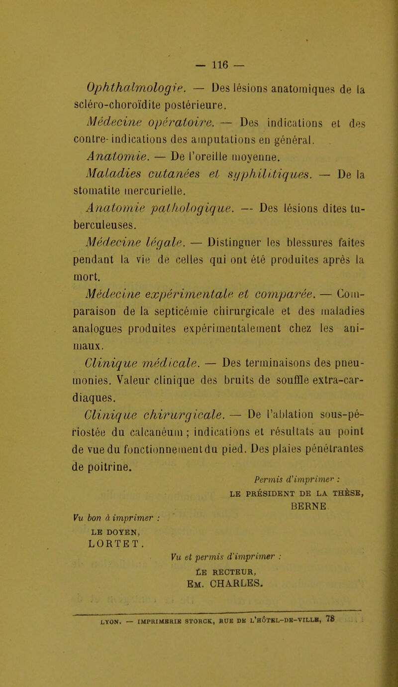 Ophthalmologir. — Des lésions anatomiques de la scléro-choroïdite postérieure. Médecine opératoire. — Des indications et des contre- indications des amputations en général. Anatomie. — De l'oreille moyenne. Maladies cutanées et syphilitiques. — De la stomatite mercurielle. Anatomie pathologique. — Des lésions dites tu- berculeuses. Médecin? légale. — Distinguer les blessures faites pendant la vii^ dê celles qui ont été produites après la mort. Médecine expérimentale et comparée. — Com- paraison de la septicémie chirurgicale et des maladies analogues produites expérimentalement chez les ani- maux. Clinique médicale. — Des terminaisons des pneu- monies. Valeur clinique des bruits de souffle extra-car- diaques. Clinique chirurgicale. — De l'ablation sous-pé- riostée du calcanéum ; indications et résultats au point de vue du fonctionnement du pied. Des plaies pénétrantes de poitrine. Permis d'imprimer : LE PRÉSIDENT DE LA THÈSE, BERNE Vu bon à imprimer : LE DOYEN, LORTET. Vu et permix d'imprimer : Le recteur, Em. CHA.RLES. LYON. — IMPRIMBRIH 9TORCK, RUE DK l'hÔTEL-DH-VILLB, 78
