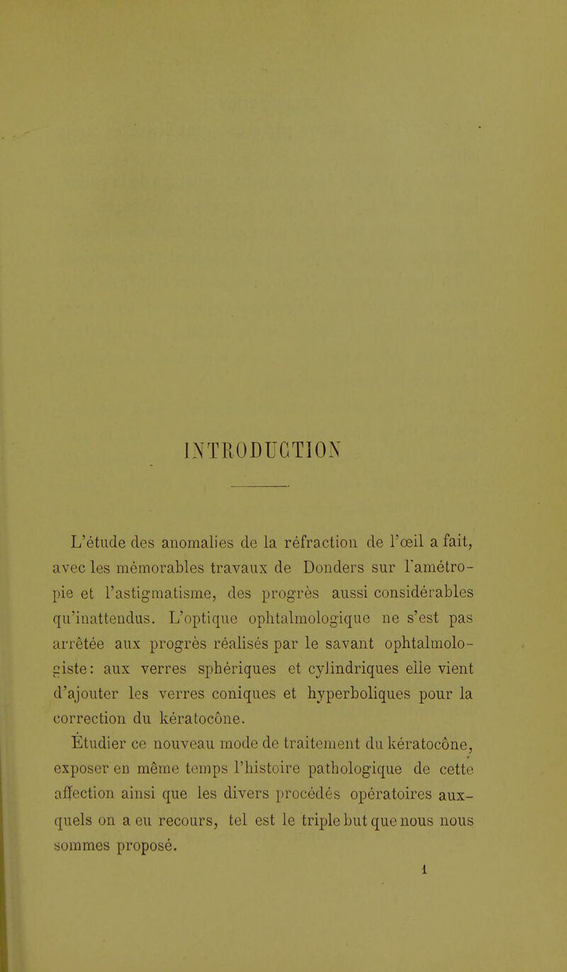 INTRODUCTION L'étude des anomalies de la réfraction de l'œil a fait, avec les mémorables travaux de Donders sur l'amétro- pie et l'astigmatisme, des progrès aussi considérables qu'inattendus. L'optique ophtalmologique ne s'est pas arrêtée aux progrès réalisés par le savant ophtalmolo- giste: aux verres sphériques et cylindriques elle vient d'ajouter les verres coniques et hyperboliques pour la correction du kératocône. Etudier ce nouveau mode de traitement du kératocône, exposer en même temps l'histoire pathologique de cette affection ainsi que les divers procédés opératoires aux- quels on a eu recours, tel est le triple but que nous nous sommes proposé. 1