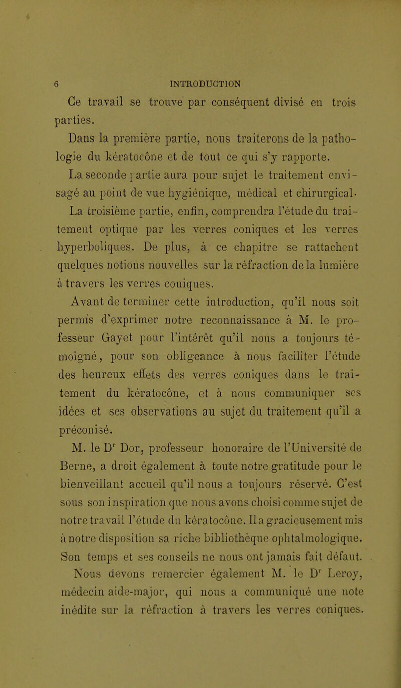 Ce travail se trouve par conséquent divisé en trois parties. Dans la première partie, nous traiterons de la patho- logie du kératocône et de tout ce qui s'y rapporte. La seconde p artie aura pour sujet le traitement envi- sagé au point de vue hygiénique, médical et chirurgical» La troisième partie, enfin, comprendra l'étude du trai- tement optique par les verres coniques et les verres hyperboliques. De plus, à ce chapitre se rattachent quelques notions nouvelles sur la réfraction delà lumière à travers les verres coniques. Avant de terminer cette introduction, qu'il nous soit permis d'exprimer notre reconnaissance à M. le pro- fesseur Gayet pour l'intérêt qu'il nous a toujours té- moigné, pour son obligeance à nous faciliter l'étude des heureux effets des verres coniques dans le trai- tement du kératocône, et à nous communiquer ses idées et ses observations au sujet du traitement qu'il a préconisé. M. le D1' Dor, professeur honoraire de l'Université de Berne, a droit également à toute notre gratitude pour le bienveillant accueil qu'il nous a toujours réservé. C'est sous son i nspiration que nous avons choisi comme sujet de notre travail l'étude du kératocône. 11 a gracieusement mis à notre disposition sa riche bibliothèque ophtalmologique. Son temps et ses conseils ne nous ont jamais fait défaut. Nous devons remercier également M. le Dr Leroy, médecin aide-major, qui nous a communiqué une note inédite sur la réfraction à travers les verres coniques.