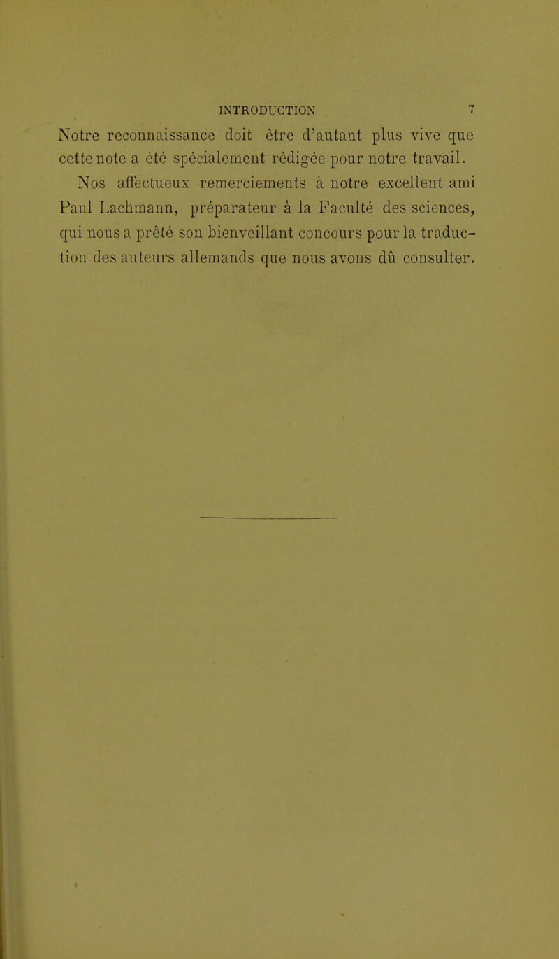 Notre reconnaissance doit être d'autant plus vive que cette note a été spécialement rédigée pour notre travail. Nos affectueux remerciements à notre excellent ami Paul Lachmann, préparateur à la Faculté des sciences, qui nous a prêté son bienveillant concours pour la traduc- tion des auteurs allemands que nous avons dû consulter.