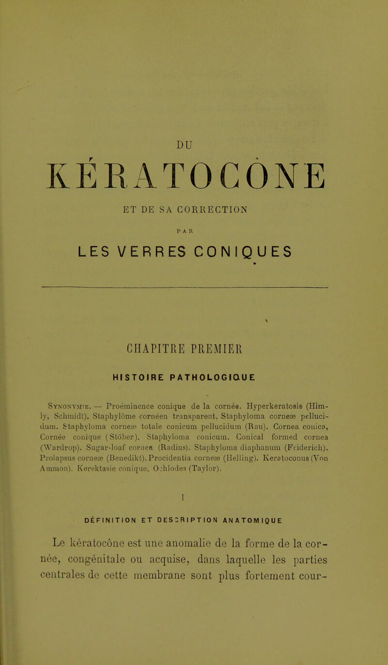 DU KÉRATOCÔNE ET DE SA CORRECTION PAR LES VERRES CONIQUES CHAPITRE PREMIER HISTOIRE PATHOLOGIQUE Synonymie. — Proéminence conique de la cornée. Hyperkeratosis (Him- ly, Schmidt). Staphylôme cornéen transparent, Sfcaphyloma corneœ pclluci- dum. Staphyloma cornea1 totale conicum pellucidum (Rau). Cornea couica, Cornée conique (Stôber). Sta[)hyloma conicum. Conical formed cornea (Wardrop). Sugar-loaf cornea (Radius). Staphyloma diaphanum (Friderich). Prolapsus corneœ (Benedikl). Procidentia corneœ (Helling). Kerotoconus (Von Araraon). Kerektasie conique. O^hlodes (Taylor). 1 DÉFINITION ET DESCRIPTION ANATOMIQUE Le kératocônc est une anomalie de la forme de la cor- née, congénitale ou acquise, dans laquelle les parties centrales de cette membrane sont plus fortement cour-