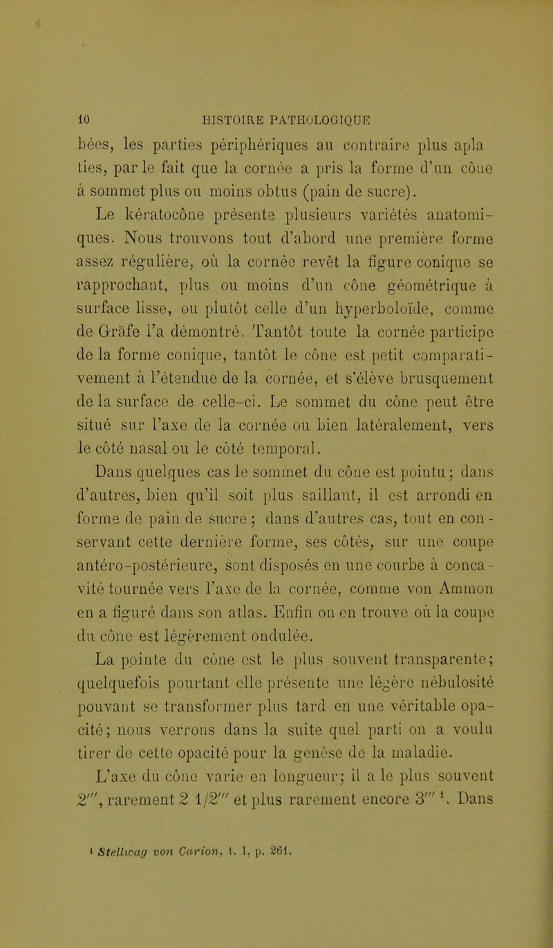 bées, les parties périphériques au contraire plus apla ties, par le fait que la cornée a pris la forme d'un cône 11 sommet plus ou moins obtus (pain de sucre). Le kératocône présente plusieurs variétés anatomi- ques. Nous trouvons tout d'abord une première forme assez régulière, où la cornée revêt la figure conique se rapprochant, plus ou moins d'un cône géométrique à surface lisse, ou plutôt celle d'un hyperboloïile, comme de Grâfe l'a démontré. Tantôt toute la cornée participe delà forme conique, tantôt le cône est petit comparati- vement à l'étendue de la cornée, et s'élève brusquement de la surface de celle-ci. Le sommet du cône peut être situé sur l'axe de la cornée ou bien latéralement, vers le côté nasal ou le côté temporal. Dans quelques cas le sommet du cône est pointu; dans d'autres, bien qu'il soit plus saillant, il est arrondi en forme de pain de sucre ; dans d'autres cas, tout en con - servant cette dernière forme, ses côtés, sur une coupe antéro-postérieure, sont disposés en une courbe à conca- vité tournée vers l'axe de la cornée, comme von Ammon en a figuré dans son atlas. Enfin on en trouve où la coupe du cône est légèrement ondulée. La pointe du cône est le plus souvent transparente; quelquefois pourtant elle présente une légère nébulosité pouvant se transformer plus tard en une véritable opa- cité; nous verrons dans la suite quel parti on a voulu tirer de cette opacité pour la genèse de la maladie. L'axe du cône varie en longueur; il a le plus souvent 2', rarement 2 1/2' et plus rarement encore 3' *. Dans * Stellwag von Car ion, t. I, p. 261.