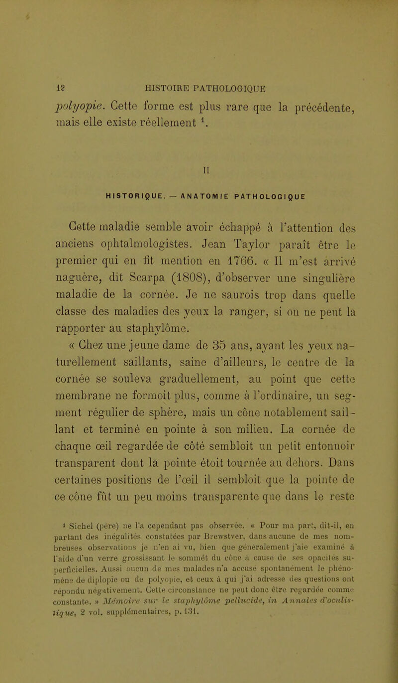 polyopie. Cette forme est plus rare que la précédente, mais elle existe réellement *. il HISTORIQUE. — ANATOMIE PATHOLOGIQUE Cette maladie semble avoir échappé a l'attention des anciens ophtalmologistes. Jean Taylor paraît être le premier qui en lit mention en 17G6. « 11 m'est arrivé naguère, dit Scarpa (1808), d'observer une singulière maladie de la cornée. Je ne saurois trop dans quelle classe des maladies des yeux la ranger, si on ne peut la rapporter au staphylôme. « Chez une jeune dame de 35 ans, ayant les yeux na- turellement saillants, saine d'ailleurs, le centre de la cornée se souleva graduellement, au point que cette membrane ne formoit plus, comme à l'ordinaire, un seg- ment régulier de sphère, mais un cône notablement sail - lant et terminé en pointe à son milieu. La cornée de chaque œil regardée de côté sembloit un petit entonnoir transparent dont la pointe étoit tournée au dehors. Dans certaines positions de l'œil il sembloit que la pointe de ce cône fût un peu moins transparente que dans le reste 1 Sichel (père) ne l'a cependant pas observée, « Pour ma part, dit-il, en partant des inégalités constatées par Brewstver. dans aucune de mes nom- breuses observations je n'en ai vu, bien que généralement j'aie examiné à l'aide d'un verre grossissant le sommét du cône à cause de ses opacités su- perficielles. Aussi aucun de mes malades n'a accusé spontanément le phéno- mène de diplopie ou de polyopie, et ceux à qui j'ai adresse des questions ont répondu négativement. Celte circonstance ne peut donc être regardée comme constante. » Mémoire sur le staphylôme pcllucide, in Annales d'oadis- tique, 2 vol. supplémentaires, p. 131.