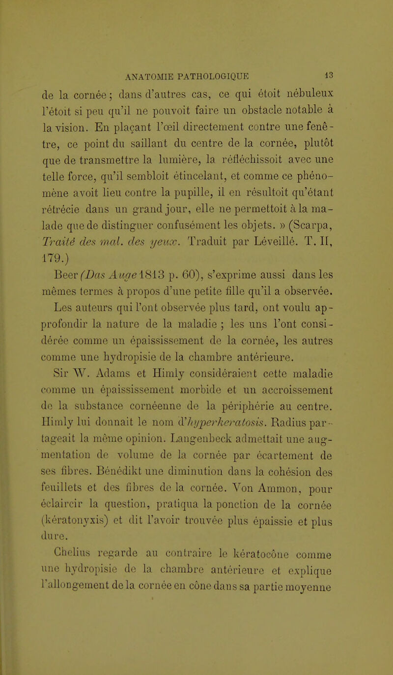 de la cornée ; dans d'autres cas, ce qui étoit nébuleux l'étoit si peu qu'il ne pouvoit faire un obstacle notable à la vision. En plaçant l'œil directement contre une fenê- tre, ce point du saillant du centre de la cornée, plutôt que de transmettre la lumière, la réfiéchissoit avec une telle force, qu'il sembloit étincelant, et comme ce phéno- mène avoit lieu contre la pupille, il en résultoit qu'étant rétrécie dans un grand jour, elle ne permettoit à la ma- lade que de distinguer confusément les objets. » (Scarpa, Traité des mal. des yeux. Traduit par Léveillé. T. II, 179.) Beer (Bas Auge 1813 p. 60), s'exprime aussi dans les mêmes termes à propos d'une petite fille qu'il a observée. Les auteurs qui l'ont observée plus tard, ont voulu ap- profondir la nature de la maladie ; les uns l'ont consi - dérée comme un épaississement de la cornée, les autres comme une hydropisie de la chambre antérieure. Sir W. Adams et Himly considéraient cette maladie comme un épaississement morbide et un accroissement de la substance cornéenne de la périphérie au centre. Himly lui donnait le nom à'hyperkeratosis. Radius par - tageait la même opinion. Langenbeck admettait une aug- mentation de volume de la cornée par écartement de ses fibres. Bénédikt une diminution dans la cohésion des feuillets et des fibres de la cornée. Von Ammon, pour éclaircir la question, pratiqua la ponction de la cornée (kératonyxis) et dit l'avoir trouvée plus épaissie et plus dure. Ghelius regarde au contraire le kératocône comme une hydropisie de la chambre antérieure et explique l'allongement delà cornée en cône dans sa partie moyenne