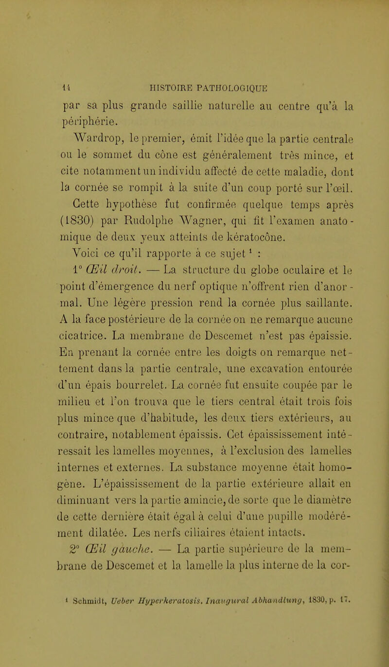par sa plus grande saillie naturelle au centre qu'à la périphérie. Wardrop, le premier, émit l'idée que la partie centrale ou le sommet du cône est généralement très mince, et cite notamment un individu affecté de cette maladie, dont la cornée se rompit à la suite d'un coup porté sur l'œil. Cette hypothèse fut confirmée quelque temps après (1830) par Rudolphe Wagner, qui fit l'examen anato- mique de deux yeux atteints de kératocône. Voici ce qu'il rapporte à ce sujet1 : 1° Œil droit. — La structure du glohe oculaire et le point d'émergence du nerf optique n'offrent rien d'anor - mal. Une légère pression rend la cornée plus saillante. A la face postérieure de la cornée on ne remarque aucune cicatrice. La membrane de Descemet n'est pas épaissie. En prenant la cornée entre les doigts on remarque net- tement dans la partie centrale, une excavation entourée d'un épais bourrelet. La cornée fut ensuite coupée par le milieu et l'on trouva que le tiers central était trois fois plus mince que d'habitude, les deux tiers extérieurs, au contraire, notablement épaissis. Cet épaississement inté- ressait les lamelles moyennes, à l'exclusion des lamelles internes et externes. La substance moyenne était homo- gène. L'épaississement de la partie extérieure allait en diminuant vers la partie amincie, de sorte que le diamètre de cette dernière était égal à celui d'une pupille modéré- ment dilatée. Les nerfs ciliaires étaient intacts. 2° Œil gauche. — La partie supérieure de la mem- brane de Descemet et la lamelle la plus interne de la cor- 1 Schmiclt, Ueber Hyperkeratosis. Inavgural Abhandlung, 1830, p. 17.