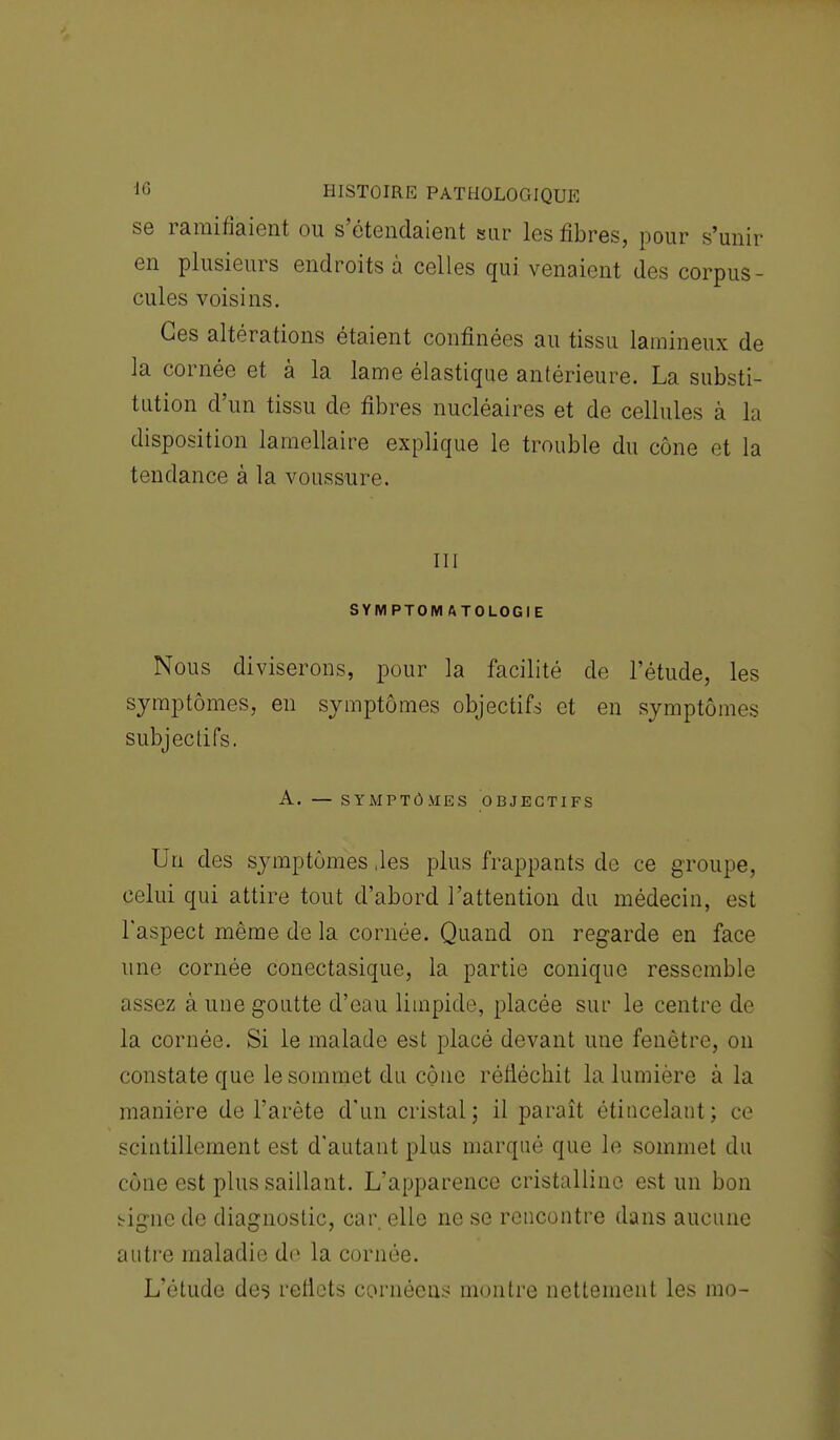 se ramifiaient ou s'étendaient sur les fibres, pour s'unir en plusieurs endroits à celles qui venaient des corpus- cules voisins. Ces altérations étaient confinées au tissu lamineux de la cornée et à la lame élastique antérieure. La substi- tution d'un tissu de fibres nucléaires et de cellules à la disposition lamellaire explique le trouble du cône et la tendance à la voussure. m SYMPTOM ATOLOGIE Nous diviserons, pour la facilité de l'étude, les symptômes, en symptômes objectifs et en symptômes subjectifs. A. — SYMPTÔMES OBJECTIFS Un des symptômes ,les plus frappants de ce groupe, celui qui attire tout d'abord l'attention du médecin, est l'aspect même de la cornée. Quand on regarde en face une cornée conectasique, la partie conique ressemble assez à une goutte d'eau limpide, placée sur le centre de la cornée. Si le malade est placé devant une fenêtre, on constate que le sommet du cône réfléchit la lumière à la manière de l'arête d'un cristal; il paraît étiucelant; ce scintillement est d'autant plus marqué que le sommet du cône est plus saillant. L'apparence cristalline est un bon signe de diagnostic, car. elle ne se rencontre dans aucune autre maladie de la cornée. L'étude de^ reflets cornécns montre nettement les mo-