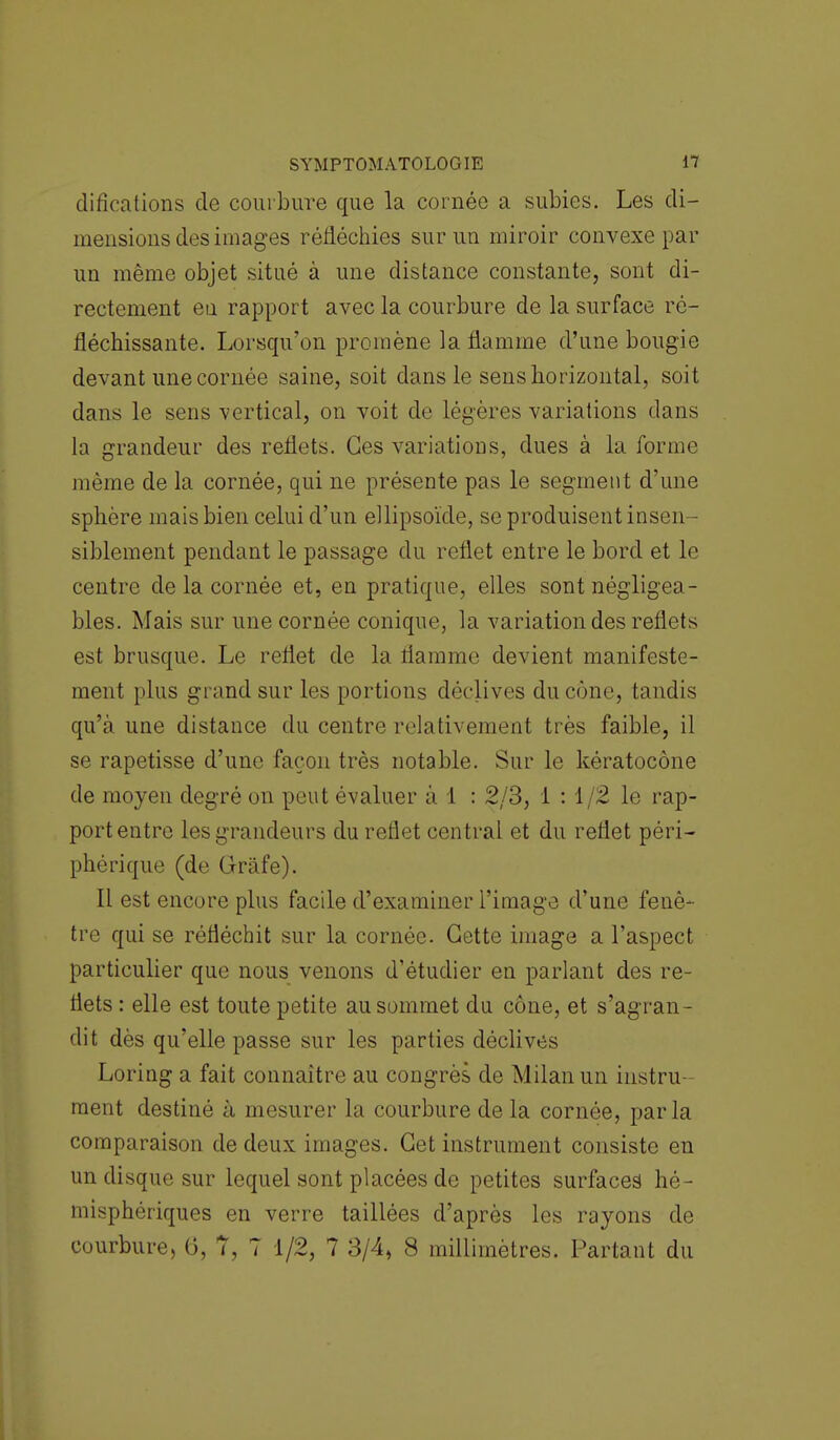 clifications de courbure que la cornée a subies. Les di- mensions des images réfléchies sur un miroir convexe par un même objet situé à une distance constante, sont di- rectement eu rapport avec la courbure de la surface ré- fléchissante. Lorsqu'on promène la flamme d'une bougie devant une cornée saine, soit dans le sens horizontal, soit dans le sens vertical, on voit de légères variations dans la grandeur des reflets. Ces variations, dues à la forme même de la cornée, qui ne présente pas le segment d'une sphère mais bien celui d'un ellipsoïde, se produisent insen- siblement pendant le passage du reflet entre le bord et le centre de la cornée et, en pratique, elles sont négligea- bles. Mais sur une cornée conique, la variation des reflets est brusque. Le reflet de la flamme devient manifeste- ment plus grand sur les portions déclives du cône, tandis qu'à une distance du centre relativement très faible, il se rapetisse d'une façon très notable. Sur le kératocône de moyen degré on peut évaluer à 1 : 2/3, i : 1/2 le rap- port entre les grandeurs du reflet central et du reflet péri- phérique (de Gràfe). Il est encore plus facile d'examiner l'image d'une fenê- tre qui se réfléchit sur la cornée. Cette image a l'aspect particulier que nous venons d'étudier en parlant des re- flets : elle est toute petite au sommet du cône, et s'agran- dit dès qu'elle passe sur les parties déclives Loring a fait connaître au congrès de Milan un instru- ment destiné à mesurer la courbure de la cornée, parla comparaison de deux images. Cet instrument consiste en un disque sur lequel sont placées de petites surfaces hé- misphériques en verre taillées d'après les rayons de courbure, G, 7, 7 1/2, 7 3/4, 8 millimètres. Partant du