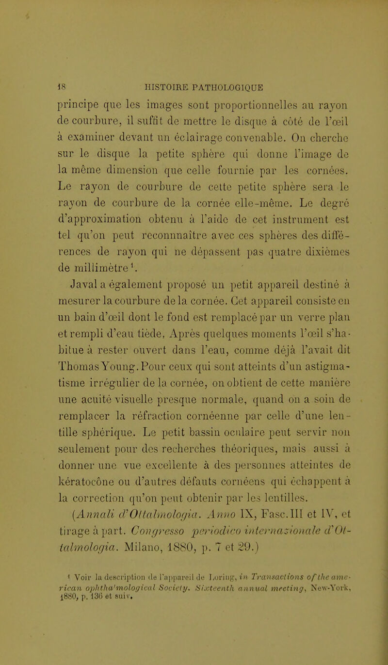 principe que les images sont proportionnelles au rayon de courbure, il suffit de mettre le disque à côté de l'œil à examiner devant un éclairage convenable. On cherche sur le disque la petite sphère qui donne l'image de la même dimension que celle fournie par les cornées. Le rayon de courbure de cette petite sphère sera le rayon de courbure de la cornée elle-même. Le degré d'approximation obtenu à l'aide de cet instrument est tel qu'on peut reconnnaître avec ces sphères des diffé- rences de rayon qui ne dépassent pas quatre dixièmes de millimètre1. Javal a également proposé un petit appareil destiné à mesurer la courbure delà cornée. Cet appareil consiste en un bain d'œil dont le fond est remplacé par un verre plan et rempli d'eau tiède, Après quelques moments l'œil s'ha • bitue à rester ouvert dans l'eau, comme déjà l'avait dit ThomasYoung.Pour ceux qui sont atteints d'un astigma- tisme irrégulier de la cornée, on obtient de cette manière une acuité visuelle presque normale, quand on a soin de remplacer la réfraction cornéenne par celle d'une len- tille sphérique. Le petit bassin oculaire peut servir non seulement pour des recherches théoriques, mais aussi à donner une vue excellente à des personnes atteintes de kératocône ou d'autres défauts cornéens qui échappent à la correction qu'on peut obtenir par les lentilles. (Annali oVOltalmologia. Anno IX, Fasc.III et IV, el tirage à part. Congresso periodico internationale d'Ol- ialmologia. Milano, 1880, p. 7 et 29.) 1 Voir la description de l'appareil de Loriug»tft Transactions of the amc- rican ophtha'mological Society. Sixteenth annuai meeting, New-York, 1880, p. 13(3 et suiv.