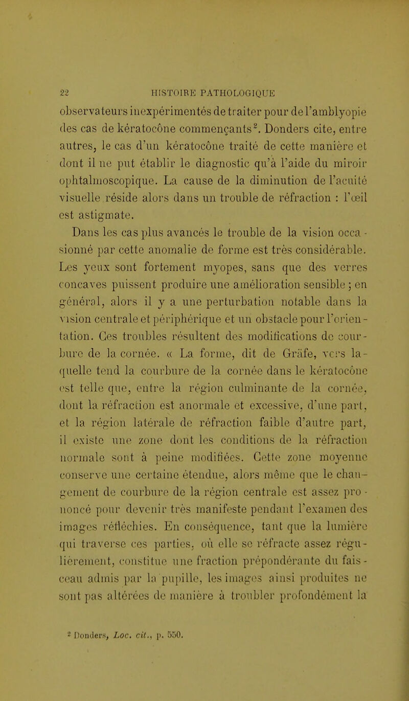 observateurs inexpérimentés de traiter pour de l'amblyopie des cas de kératocône commençants2. Donders cite, entre autres, le cas d'un kératocône traité de cette manière et dont il ne put établir le diagnostic qu'à l'aide du miroir ophtalmoscopique. La cause de la diminution de l'acuité visuelle réside alors clans un trouble de réfraction : l'œil est astigmate Dans les cas plus avancés le trouble de la vision occa - sionné par cette anomalie de forme est très considérable. Les yeux sont fortement myopes, sans que des verres concaves puissent produire une amélioration sensible ; en général, alors il y a une perturbation notable dans la vision centrale et périphérique et un obstacle pour l'orien- tation. Ces troubles résultent des modifications de cour- bure de la cornée. « La forme, dit de Grafe, vers la- quelle tend la courbure de la cornée dans le kératocône est telle que, entre la région culminante de la cornée, dont la réfraction est anormale et excessive, d'une part, et la région latérale de réfraction faible d'autre part, il existe une zone dont les conditions de la réfraction normale sont à peine modifiées. Cette zone moyenne conserve une certaine étendue, alors même que le chau- dement de courbure de la région centrale est assez pro - uoncé pour devenir très manifeste pendant l'examen des images réfléchies. En conséquence, tant que la lumière qui traverse ces parties, où elle se réfracte assez régu- lièrement, constitue une fraction prépondérante du fais- ceau admis par la pupille, les images ainsi produites ne sont pas altérées de manière à troubler profondément la 2 Donders, Loc. cit., p, 550.