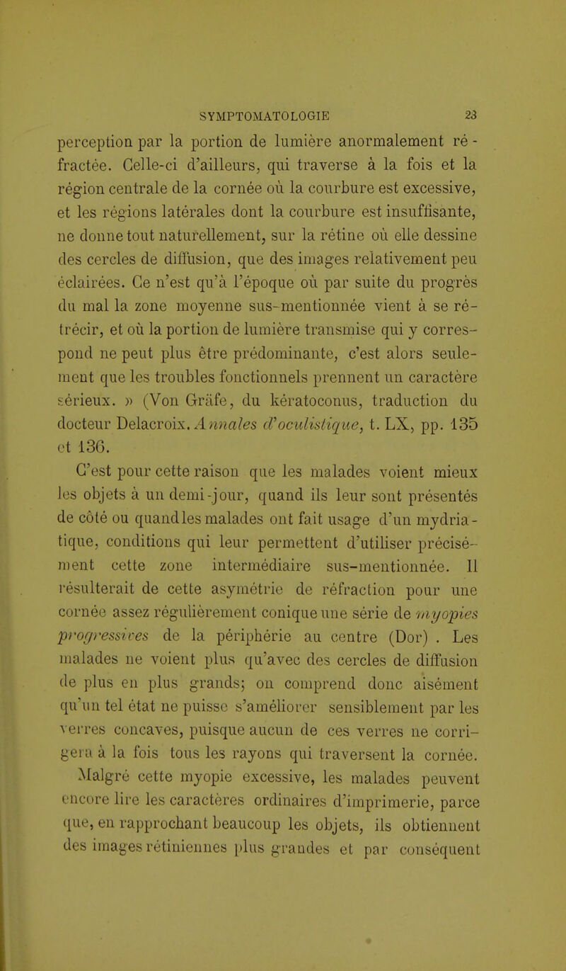 perception par la portion de lumière anormalement ré - fractée. Celle-ci d'ailleurs, qui traverse à la fois et la région centrale de la cornée où la courbure est excessive, et les régions latérales dont la courbure est insuffisante, ne donne tout naturellement, sur la rétine où elle dessine des cercles de diffusion, que des images relativement peu éclairées. Ce n'est qu'à l'époque où par suite du progrès du mal la zone moyenne sus-mentionnée vient à se ré- trécir, et où la portion de lumière transmise qui y corres- pond ne peut plus être prédominante, c'est alors seule- ment que les troubles fonctionnels prennent un caractère sérieux. » (Von Gràfe, du kératoconus, traduction du docteur Delacroix. Annales cPoculislique, t. LX, pp. 135 et 136. C'est pour cette raison que les malades voient mieux les objets à un demi-jour, quand ils leur sont présentés de côté ou quand les malades ont fait usage d'un mydria- tique, conditions qui leur permettent d'utiliser précisé- ment cette zone intermédiaire sus-mentionnée. 11 résulterait de cette asymétrie de réfraction pour une cornée assez régulièrement conique une série de 'myopies progressives de la périphérie au centre (Dor) . Les malades ne voient plus qu'avec des cercles de diffusion de plus en plus grands; on comprend donc aisément qu'un tel état ne puisse s'améliorer sensiblement par les verres concaves, puisque aucun de ces verres ne corri- gera à la fois tous les rayons qui traversent la cornée. Malgré cette myopie excessive, les malades peuvent encore lire les caractères ordinaires d'imprimerie, parce que, en rapprochant beaucoup les objets, ils obtiennent des images rétiniennes plus grandes et par conséquent
