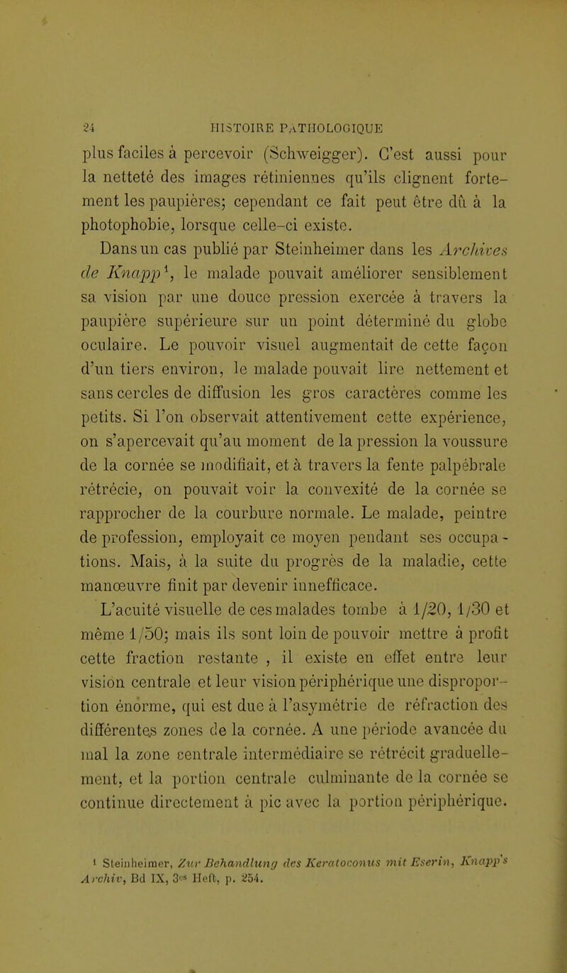 plus faciles à percevoir (Schweigger). C'est aussi pour la netteté des images rétiniennes qu'ils clignent forte- ment les paupières; cependant ce fait peut être du à la photophobie, lorsque celle-ci existe. Dans un cas publié par Steinheimer dans les Archive* de Knappi, le malade pouvait améliorer sensiblement sa vision par une douce pression exercée à travers la paupière supérieure sur un point déterminé du globe oculaire. Le pouvoir visuel augmentait de cette façon d'un tiers environ, le malade pouvait lire nettement et sans cercles de diffusion les gros caractères comme les petits. Si l'on observait attentivement cette expérience, on s'apercevait qu'au moment de la pression la voussure de la cornée se modifiait, et à travers la fente palpébrale rétrécie, on pouvait voir la convexité de la cornée se rapprocher de la courbure normale. Le malade, peintre de profession, employait ce moyen pendant ses occupa- tions. Mais, à la suite du progrès de la maladie, cette manœuvre finit par devenir innefficace. L'acuité visuelle de ces malades tombe â 1/20,1/30 et même 1/50; mais ils sont loin de pouvoir mettre à profit cette fraction restante , il existe en effet entre leur vision centrale et leur vision périphérique une dispropor- tion énorme, qui est due â l'asymétrie de réfraction des différentes zones de la cornée. A une période avancée du mal la zone centrale intermédiaire se rétrécit graduelle- ment, et la portion centrale culminante de la cornée se continue directement à pic avec la portion périphérique. i Steinheimer, Zuv Behandlung des Keratoconus mit Eserin, Knapp's Archiv, Bd IX, 3^ Heft, p. 254.