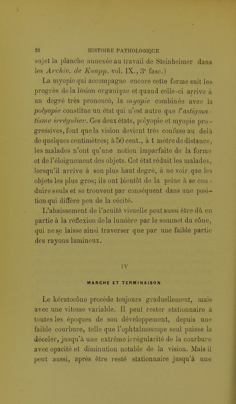 sujet la planche annexée au travail de Steinheimer dans les Archiv. de Knapp. vol. IX., 3° fasc.) La myopie qui accompagne encore cette forme suit les progrès de la lésion organique et quand celle-ci arrive à un degré très prononcé, la myopie combinée avec la polyopie constitue un état qui n'est autre que l'astigma- tisme irrêgulier. Ces deux états, polyopie et myopie pro- gressives, font que la vision devient très confuse au delà de quelques centimètres; à 50 cent., à 1 mètre de distance, les malades n'ont qu'une notion imparfaite de la forme et de l'éloignement des objets. Cet état réduit les malades, lorsqu'il arrive à son plus haut degré, à ne voir que les objets les plus gros; ils ont bientôt de la peine à se cou - duire seuls et se trouvent par conséquent dans une posi- tion qui diffère peu de la cécité. L'abaissement de l'acuité visuelle peut aussi être dù en partie à la réflexion delà lumière par le sommet du cône, qui ne se laisse ainsi traverser que par une faible partie des rayons lumineux. TV MARCHE ET TERMINAISON Le kératocône procède toujours graduellement, mais avec une vitesse variable. Il peut rester stationnaire à toutes les époques de son développement, depuis une faible courbure, telle que l'ophtalmoscope seul puisse la déceler, jusqu'à une extrême irrégularité de la courbure avec opacité et diminution notable de la vision. Mais il peut aussi, après être resté stationnaire jusqu'à une