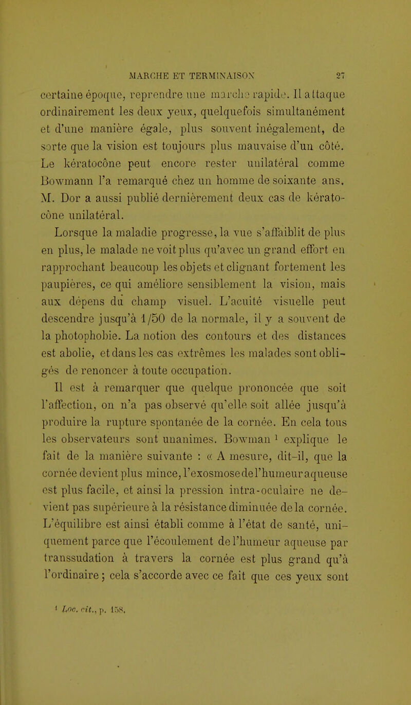 certaine époque, reprendre une marche rapide Il attaque ordinairement les deux yeux, quelquefois simultanément et d'une manière égale, plus souvent inégalement, de sorte que la vision est toujours plus mauvaise d'un côté. Le kératocône peut encore rester unilatéral comme Bowmann l'a remarqué chez un homme de soixante ans. M. Dor a aussi publié dernièrement deux cas de kérato- cône unilatéral. Lorsque la maladie progresse, la vue s'affaiblit de plus en plus, le malade ne voit plus qu'avec un grand effort en rapprochant beaucoup les objets et clignant fortement les paupières, ce qui améliore sensiblement la vision, mais aux dépens du champ visuel. L'acuité visuelle peut descendre jusqu'à 1/50 de la normale, il y a souvent de la photophobie. La notion des contours et des distances est abolie, et dans les cas extrêmes les malades sont obli- gés de renoncer à toute occupation. Il est à remarquer que quelque prononcée que soit l'affection, on n'a pas observé qu'elle soit allée jusqu'à produire la rupture spontanée de la cornée. En cela tous les observateurs sont unanimes. Bowman 1 explique le fait de la manière suivante : « A mesure, dit-il, que la cornée devient plus mince, l'exosmose de l'humeur aqueuse est plus facile, et ainsi la pression intra-oculaire ne de- vient pas supérieure à la résistance diminuée delà cornée. L'équilibre est ainsi établi comme à l'état de santé, uni- quement parce que l'écoulement de l'humeur aqueuse par transsudation à travers la cornée est plus grand qu'à l'ordinaire ; cela s'accorde avec ce fait que ces yeux sont J hoc. cit., p. 158,