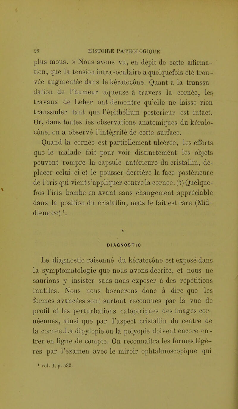 plus mous. » Nous avons vu, en dépit de cette affirma- tion, que la tension intra-oculaire a quelquefois été trou- vée augmentée dans le kératocône. Quant à la transsu- dation de l'humeur aqueuse à travers la cornée, les travaux de Leber ont démontré qu'elle ne laisse rien transsuder tant que l'épithélium postérieur est intact. Or, dans toutes les observations anatomiques du kéralo- cone, on a observé l'intégrité de cette surface. Quand la cornée est partiellement ulcérée, les efforts que le malade fait pour voir distinctement les objets peuvent rompre la capsule antérieure du cristallin, dé- placer celui-ci et le pousser derrière la face postérieure de l'iris qui vient s'appliquer contre la cornée. (?) Quelque- fois l'iris bombe en avant sans changement appréciable dans la position du cristallin, mais le fait est rare (Mid- dlemore) *. v DIAGNOSTIC Le diagnostic raisonné du kératocône est exposé dans; la symptomatologie que nous avons décrite, et nous ne saurions y insister sans nous exposer à des répétitions inutiles. Nous nous bornerons donc à dire que les formes avancées sont surtout reconnues par la vue de profil et les perturbations catoptriques des images cor- néennes, ainsi que par l'aspect cristallin du centre de la cornée.La dipylopie ou la polyopie doivent encore en- trer en ligne de compte. On reconnaîtra les formes légè- res par l'examen avec le miroir ophtalmoscopiquc qui i vol. I. p. 532.