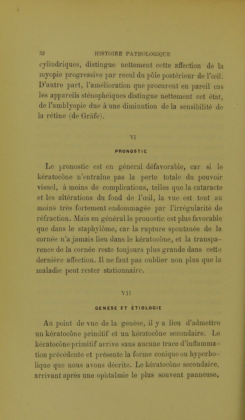 cylindriques, distingue nettement cette affection de la myopie progressive par recul du pôle postérieur de l'œil. D'autre part, l'amélioration que procurent en pareil cas les appareils sténophéiques distingue nettement cet état, de l'amblyopie due à une diminution de la sensibilité de la rétine (de Gràfe). VI PRONOSTIC Le pronostic est en général défavorable, car si le kératocône n'entraîne pas la perte totale du pouvoir visuel, à moins de complications, telles que la cataracte et les altérations du fond de l'œil, la vue est tout au moins très fortement endommagée par l'irrégularité de réfraction. Mais en général le pronostic est plus favorable que dans le staphylôme, car la rupture spontanée de la cornée n'a jamais lieu dans le kératocône, et la transpa- rence de la cornée reste toujours plus grande dans cette dernière affection. Il ne faut pas oublier non plus que la maladie peut rester stationnaire. Vil GENÈSE ET ÉTIOLOGIE Au point de vue de la genèse, il y a lieu d'admettre un kératocône primitif et un kératocône secondaire. Le kératocône primitif arrive sans aucune trace d'inliamma- tion précédente et présente la forme conique ou hyperbo- lique que nous avons décrite. Le kératocône secondaire, arrivant après une ophtalmie le plus souvent panneuse,