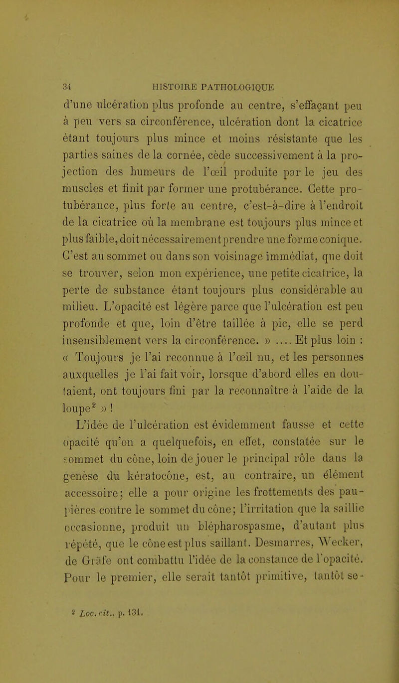 d'une ulcération plus profonde au centre, s'effaçant peu à peu vers sa circonférence, ulcération dont la cicatrice étant toujours plus mince et moins résistante que les parties saines de la cornée, cède successivement à la pro- jection des humeurs de l'œil produite par le jeu des muscles et finit par former une protubérance. Cette pro- tubérance, plus forte au centre, c'est-à-dire à l'endroit de la cicatrice où la membrane est toujours plus mince et plus faible, doit nécessairementprendre une forme conique. C'est au sommet ou dans son voisinage immédiat, que doit se trouver, selon mon expérience, une petite cicatrice, la perte de substance étant toujours plus considérable au milieu. L'opacité est légère parce que l'ulcération est peu profonde et que, loin d'être taillée à pic, elle se perd insensiblement vers la circonférence. » .... Et plus loin : « Toujours je l'ai reconnue à l'œil nu, et les personnes auxquelles je l'ai fait voir, lorsque d'abord elles en dou- taient, ont toujours fini par la reconnaître à l'aide de la loupe2 » ! L'idée de l'ulcération est évidemment fausse et cette opacité qu'on a quelquefois, en effet, constatée sur le commet du cône, loin de jouer le principal rôle dans la genèse du kératocône, est, au contraire, un élément accessoire; elle a pour origine les frottements des pau- pières contre le sommet du cône; l'irritation que la saillie occasionne, produit un blépharospasme, d'autant plus répété, que le cône est plus saillant. Desmarres, Wecker, de Grafe ont combattu l'idée de la constance de l'opacité. Pour le premier, elle serait tantôt primitive, tantôt se- 2 Loc. cit.. p. 131.