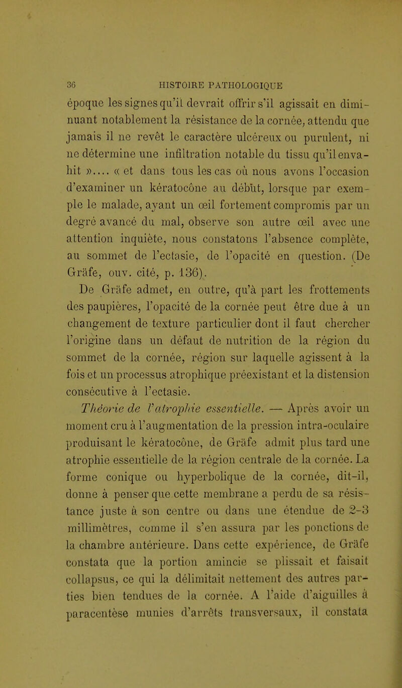 époque les signes qu'il devrait offrir s'il agissait en dimi- nuant notablement la résistance de la cornée, attendu que jamais il ne revêt le caractère ulcéreux ou purulent, ni ne détermine une infiltration notable du tissu qu'il enva- hit »— «et dans tous les cas où nous avons l'occasion d'examiner un kératocône au début, lorsque par exem- ple le malade, ayant un œil fortement compromis par un degré avancé du mal, observe son autre œil avec une attention inquiète, nous constatons l'absence complète, au sommet de l'ectasie, de l'opacité en question. (De Grâfe, ouv. cité, p. 136). De Grâfe admet, en outre, qu'à part les frottements des paupières, l'opacité de la cornée peut être due à un changement de texture particulier dont il faut chercher l'origine dans un défaut de nutrition de la région du sommet de la cornée, région sur laquelle agissent à la fois et un processus atrophique préexistant et la distension consécutive à l'ectasie. Théorie de Vatropine essentielle. — Après avoir un moment cru à l'augmentation de la pression intra-oculaire produisant le kératocône, de Grâfe admit plus tard une atrophie essentielle de la région centrale de la cornée. La forme conique ou hyperbolique de la cornée, dit-il, donne à penser que cette membrane a perdu de sa résis- tance juste à son centre ou dans une étendue de 2-3 millimètres, comme il s'en assura par les ponctions de la chambre antérieure. Dans cette expérience, de Grâfe constata que la portion amincie se plissait et faisait collapsus, ce qui la délimitait nettement des autres par- ties bien tendues de la cornée. À l'aide d'aiguilles à paracentèse munies d'arrêts transversaux, il constata