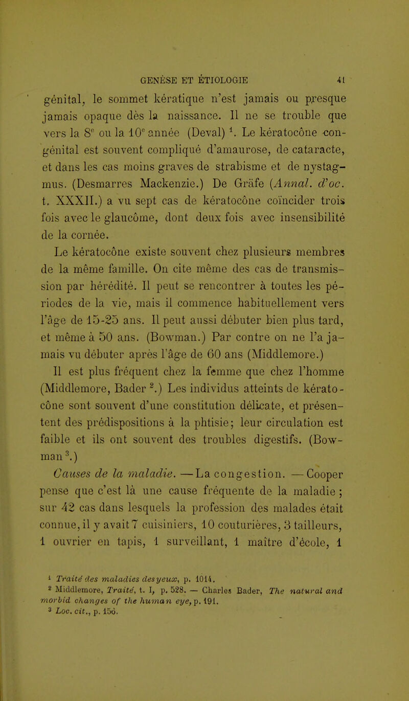 génital, le sommet kératique n'est jamais ou presque jamais opaque dès la naissance. Il ne se trouble que vers la SR ou la 10e année (Deval) *. Le kératocône con- génital est souvent compliqué d'amaurose, de cataracte, et dans les cas moins graves de strabisme et de nystag- mus. (Desmarres Mackenzie.) De Grafe (Annal, d'oc. t. XXXII.) a vu sept cas de kératocône coïncider trois fois avec le glaucome, dont deux fois avec insensibilité de la cornée. Le kératocône existe souvent chez plusieurs membres de la même famille. On cite même des cas de transmis- sion par hérédité. Il peut se rencontrer à toutes les pé- riodes de la vie, mais il commence habituellement vers l'âge de 15-25 ans. 11 peut aussi débuter bien plus tard, et même à 50 ans. (Bowman.) Par contre on ne Ta ja- mais vu débuter après 1 âge de 60 ans (Middlemore.) Il est plus fréquent chez la femme que chez l'homme (Middlemore, Bader 2.) Les individus atteints de kérato- cône sont souvent d'une constitution délicate, et présen- tent des prédispositions à la phtisie; leur circulation est faible et ils ont souvent des troubles digestifs. (Bow- man 3.) Causes de la maladie. —La congestion. —Cooper pense que c'est là une cause fréquente de la maladie ; sur 42 cas dans lesquels la profession des malades était connue, il y avait 7 cuisiniers, 10 couturières, 3 tailleurs, 1 ouvrier en tapis, 1 surveillant, 1 maître d'école, 1 1 Traité des maladies des yeux, p. 1014. 3 Middlemore, Traité, t. I, p. 528. — Charles Bader, The natural and morbid changes of the human eye,p. 191. 3 Loc. cit., p. 156.