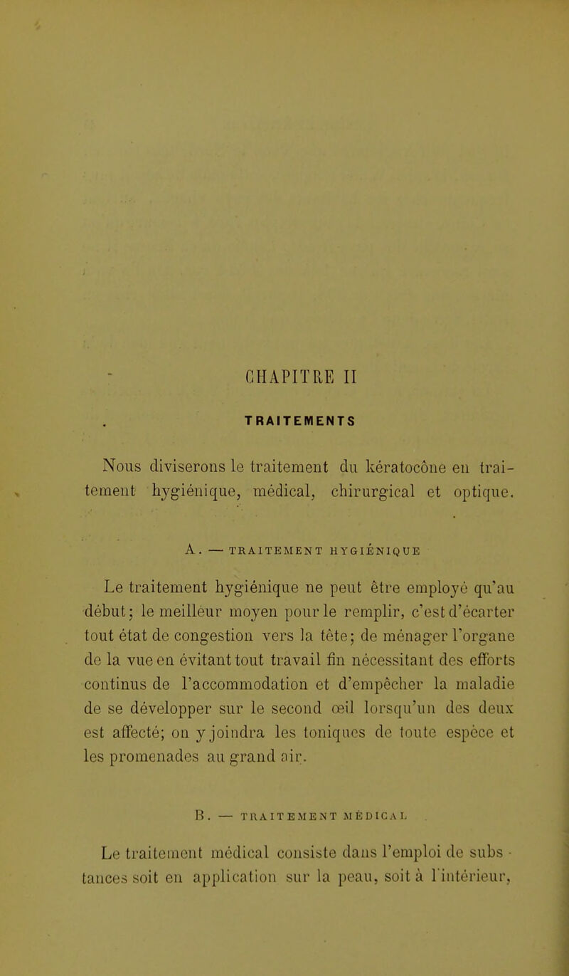 CHAPITRE II TRAITEMENTS Nous diviserons le traitement du kératoeône en trai- tement hygiénique, médical, chirurgical et optique. A. — TRAITEMENT HYGIENIQUE Le traitement hygiénique ne peut être employé qu'au début; le meilleur moyen pour le remplir, c'est d'écarter tout état de congestion vers la tète; de ménager l'organe de la vue en évitant tout travail fin nécessitant des efforts continus de l'accommodation et d'empêcher la maladie de se développer sur le second œil lorsqu'un des deux est affecté; on y joindra les toniques de toute espèce et les promenades au grand air. B. — TRAITEMENT MÉDICAL Le traitement médical consiste dans l'emploi de subs • tances soit en application sur la peau, soit à l'intérieur,