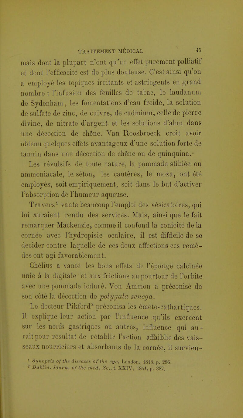 mais dont la plupart n'ont qu'un effet purement palliatif et dont l'efficacité est de plus douteuse. C'est ainsi qu'on a employé les topiques irritants et astringents en grand nombre : l'infusion des feuilles de tabac, le laudanum de Sydenham, les fomentations d'eau froide, la solution de sulfate de zinc, de cuivre, de cadmium, celle de pierre divine, de nitrate d'argent et les solutions d'alun dans une décoction de chêne. Van Roosbroeck croit avoir obtenu quelques effets avantageux d'une solution forte de tannin dans une décoction de chêne ou de quinquina. - Les révulsifs de toute nature, la pommade stibiée ou ammoniacale, le séton, les cautères, le moxa, ont été employés, soit empiriquement, soit dans le but d'activer l'absorption de l'humeur aqueuse. Travers1 vante beaucoup l'emploi des vésicatoires, qui lui auraient rendu des services. Mais, ainsi que le fait remarquer Mackenzie, comme il confond la conicité de la cornée avec l'hydropisie oculaire, il est difficile de se décider contre laquelle de ces deux affections ces remè- des ont agi favorablement. Ghélius a vanté les bons effets de l'éponge calcinée unie à la digitale et aux frictions au pourtour de l'orbite avec une pommade ioduré. Von Ammon a préconisé de son côté la décoction de polygala senega. Le docteur Pikford2 préconisa les éméto-cathartiques. Il explique leur action par l'influence qu'ils exercent sur les nerfs gastriques ou autres, influence qui au- rait pour résultat de rétablir l'action affaiblie des vais- seaux nourriciers et absorbants de la cornée, il survien- 1 Synopsis ofthe discases of the eye, London. 1818, p. 286. * Dublin. Journ. of the med. Se, t. XXIV, 1844, p. 387.