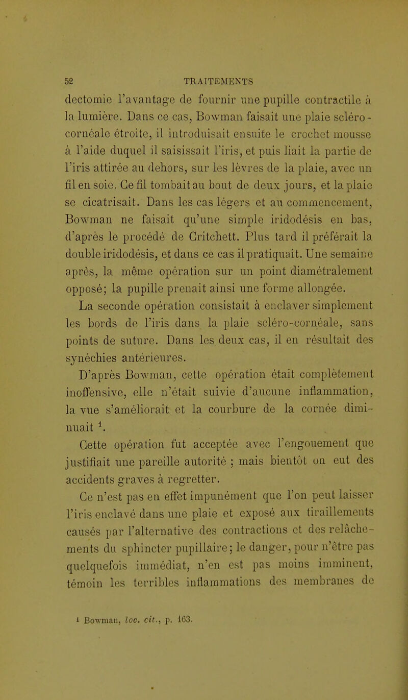 dectomic l'avantage de fournir une pupille contractile à ]a lumière. Dans ce cas, Bowman faisait une plaie scléro- cornéale étroite, il introduisait ensuite le crochet mousse à l'aide duquel il saisissait l'iris, et puis liait la partie de l'iris attirée au dehors, sur les lèvres de la plaie, avec un fil en soie. Ce fil tombait au bout de deux jours, et la plaie se cicatrisait. Dans les cas légers et au commencement, Bowman ne faisait qu'une simple iridodésis en b d'après le procédé de Gritchett. Plus tard il préférait la double iridodésis, et dans ce cas il pratiquait. Une semaine après, la même opération sur un point diamétralement opposé; la pupille prenait ainsi une forme allongée. La seconde opération consistait à enclaver simplement les bords de l'iris dans la plaie scléro-cornéale, sans points de suture. Dans les deux cas, il en résultait des synéchies antérieures. D'après Bowman, cette opération était complètement inoffensive, elle n'était suivie d'aucune inflammation, la vue s'améliorait et la courbure de la cornée dimi- nuait *. Cette opération fut acceptée avec l'engouement que justifiait une pareille autorité ; mais bientôt on eut des accidents graves à regretter. Ce n'est pas en effet impunément que l'on peut laisser l'iris enclavé dans une plaie et exposé aux tiraillements causés par l'alternative des contractions et des relâche- ments du sphincter pupillaire; le danger, pour n'être pas quelquefois immédiat, n'en est pas moins imminent, témoin les terribles inflammations des membranes de