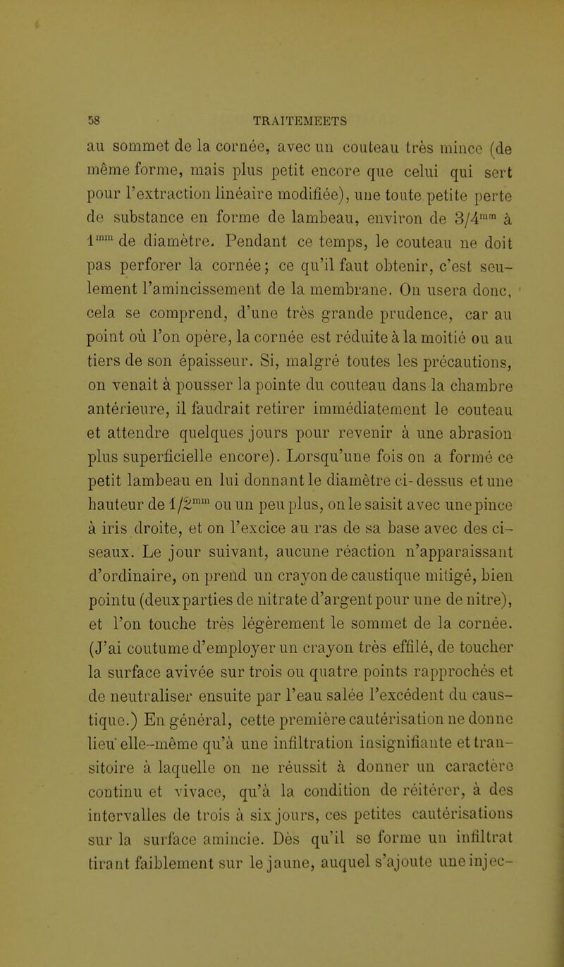 au sommet de la cornée, avec un couteau très mince (de même forme, mais plus petit encore que celui qui sert pour l'extraction linéaire modifiée), une toute petite perte de substance en forme de lambeau, environ de 3/4mrn à lmm de diamètre. Pendant ce temps, le couteau ne doit pas perforer la cornée ; ce qu'il faut obtenir, c'est seu- lement l'amincissement de la membrane. On usera donc, cela se comprend, d'une très grande prudence, car au point où l'on opère, la cornée est réduite à la moitié ou au tiers de son épaisseur. Si, malgré toutes les précautions, on venait à pousser la pointe du couteau dans la chambre antérieure, il faudrait retirer immédiatement le couteau et attendre quelques jours pour revenir à une abrasion plus superficielle encore). Lorsqu'une fois on a formé ce petit lambeau en lui donnant le diamètre ci-dessus et une hauteur de i/2mm ou un peu plus, on le saisit avec une pince à iris droite, et on l'excice au ras de sa base avec des ci- seaux. Le jour suivant, aucune réaction n'apparaissant d'ordinaire, on prend un crayon de caustique mitigé, bien pointu (deux parties de nitrate d'argent pour une de nitre), et l'on touche très légèrement le sommet de la cornée. (J'ai coutume d'employer un crayon très effilé, de toucher la surface avivée sur trois ou quatre points rapprochés et de neutraliser ensuite par l'eau salée l'excédent du caus- tique.) En général, cette première cautérisation ne donne lieu' elle-même qu'à une infiltration insignifiante et tran- sitoire à laquelle on ne réussit à donner un caractère continu et vivace, qu'à la condition de réitérer, à des intervalles de trois à six jours, ces petites cautérisations sur la surface amincie. Dès qu'il se forme un infiltrat tirant faiblement sur le jaune, auquel s'ajoute uneinjec-